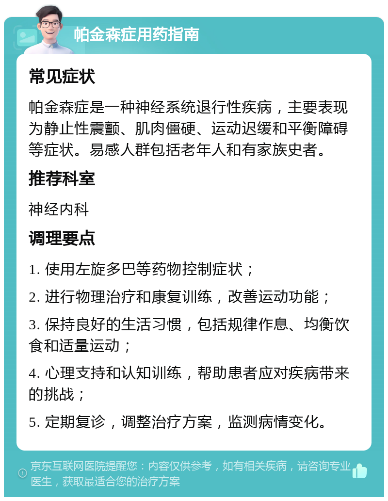 帕金森症用药指南 常见症状 帕金森症是一种神经系统退行性疾病，主要表现为静止性震颤、肌肉僵硬、运动迟缓和平衡障碍等症状。易感人群包括老年人和有家族史者。 推荐科室 神经内科 调理要点 1. 使用左旋多巴等药物控制症状； 2. 进行物理治疗和康复训练，改善运动功能； 3. 保持良好的生活习惯，包括规律作息、均衡饮食和适量运动； 4. 心理支持和认知训练，帮助患者应对疾病带来的挑战； 5. 定期复诊，调整治疗方案，监测病情变化。