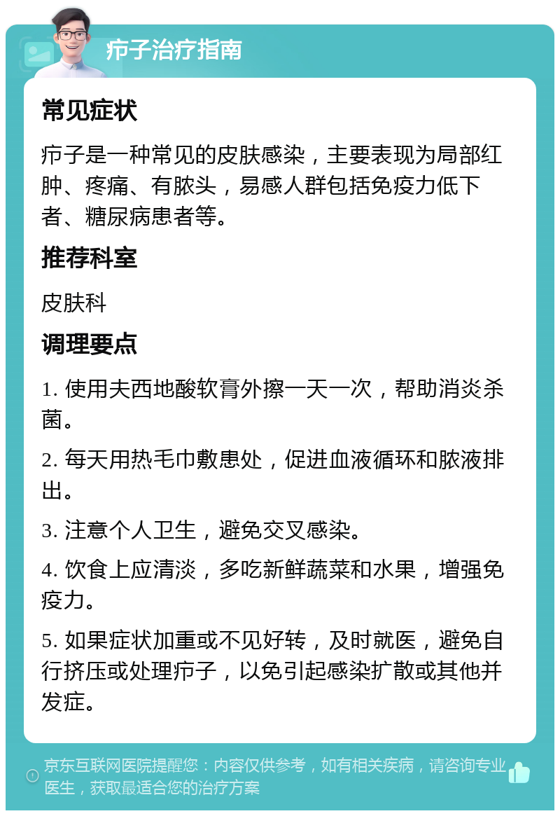 疖子治疗指南 常见症状 疖子是一种常见的皮肤感染，主要表现为局部红肿、疼痛、有脓头，易感人群包括免疫力低下者、糖尿病患者等。 推荐科室 皮肤科 调理要点 1. 使用夫西地酸软膏外擦一天一次，帮助消炎杀菌。 2. 每天用热毛巾敷患处，促进血液循环和脓液排出。 3. 注意个人卫生，避免交叉感染。 4. 饮食上应清淡，多吃新鲜蔬菜和水果，增强免疫力。 5. 如果症状加重或不见好转，及时就医，避免自行挤压或处理疖子，以免引起感染扩散或其他并发症。