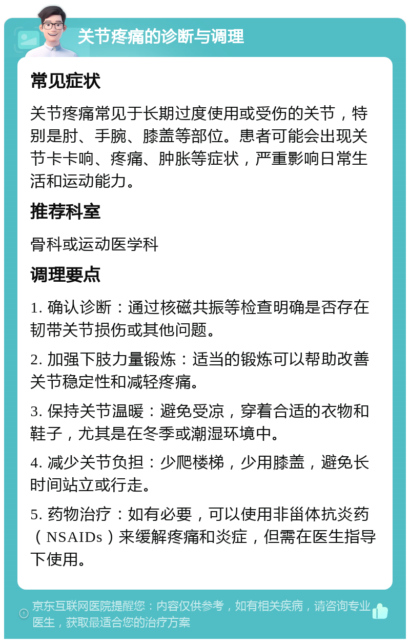 关节疼痛的诊断与调理 常见症状 关节疼痛常见于长期过度使用或受伤的关节，特别是肘、手腕、膝盖等部位。患者可能会出现关节卡卡响、疼痛、肿胀等症状，严重影响日常生活和运动能力。 推荐科室 骨科或运动医学科 调理要点 1. 确认诊断：通过核磁共振等检查明确是否存在韧带关节损伤或其他问题。 2. 加强下肢力量锻炼：适当的锻炼可以帮助改善关节稳定性和减轻疼痛。 3. 保持关节温暖：避免受凉，穿着合适的衣物和鞋子，尤其是在冬季或潮湿环境中。 4. 减少关节负担：少爬楼梯，少用膝盖，避免长时间站立或行走。 5. 药物治疗：如有必要，可以使用非甾体抗炎药（NSAIDs）来缓解疼痛和炎症，但需在医生指导下使用。