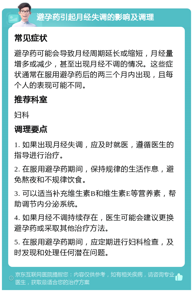 避孕药引起月经失调的影响及调理 常见症状 避孕药可能会导致月经周期延长或缩短，月经量增多或减少，甚至出现月经不调的情况。这些症状通常在服用避孕药后的两三个月内出现，且每个人的表现可能不同。 推荐科室 妇科 调理要点 1. 如果出现月经失调，应及时就医，遵循医生的指导进行治疗。 2. 在服用避孕药期间，保持规律的生活作息，避免熬夜和不规律饮食。 3. 可以适当补充维生素B和维生素E等营养素，帮助调节内分泌系统。 4. 如果月经不调持续存在，医生可能会建议更换避孕药或采取其他治疗方法。 5. 在服用避孕药期间，应定期进行妇科检查，及时发现和处理任何潜在问题。