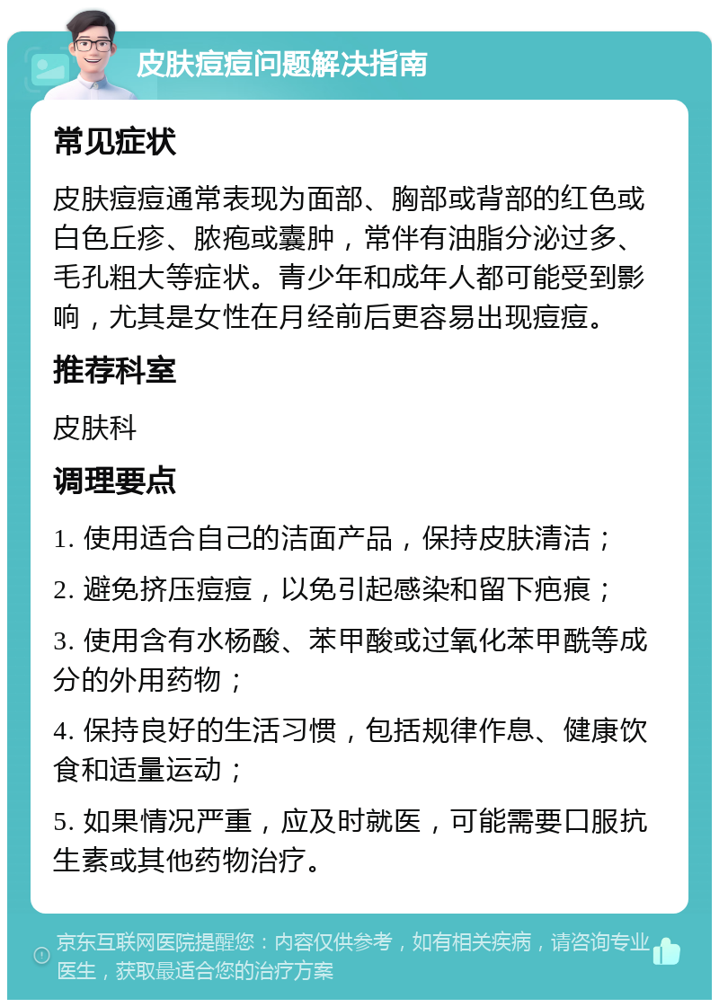 皮肤痘痘问题解决指南 常见症状 皮肤痘痘通常表现为面部、胸部或背部的红色或白色丘疹、脓疱或囊肿，常伴有油脂分泌过多、毛孔粗大等症状。青少年和成年人都可能受到影响，尤其是女性在月经前后更容易出现痘痘。 推荐科室 皮肤科 调理要点 1. 使用适合自己的洁面产品，保持皮肤清洁； 2. 避免挤压痘痘，以免引起感染和留下疤痕； 3. 使用含有水杨酸、苯甲酸或过氧化苯甲酰等成分的外用药物； 4. 保持良好的生活习惯，包括规律作息、健康饮食和适量运动； 5. 如果情况严重，应及时就医，可能需要口服抗生素或其他药物治疗。