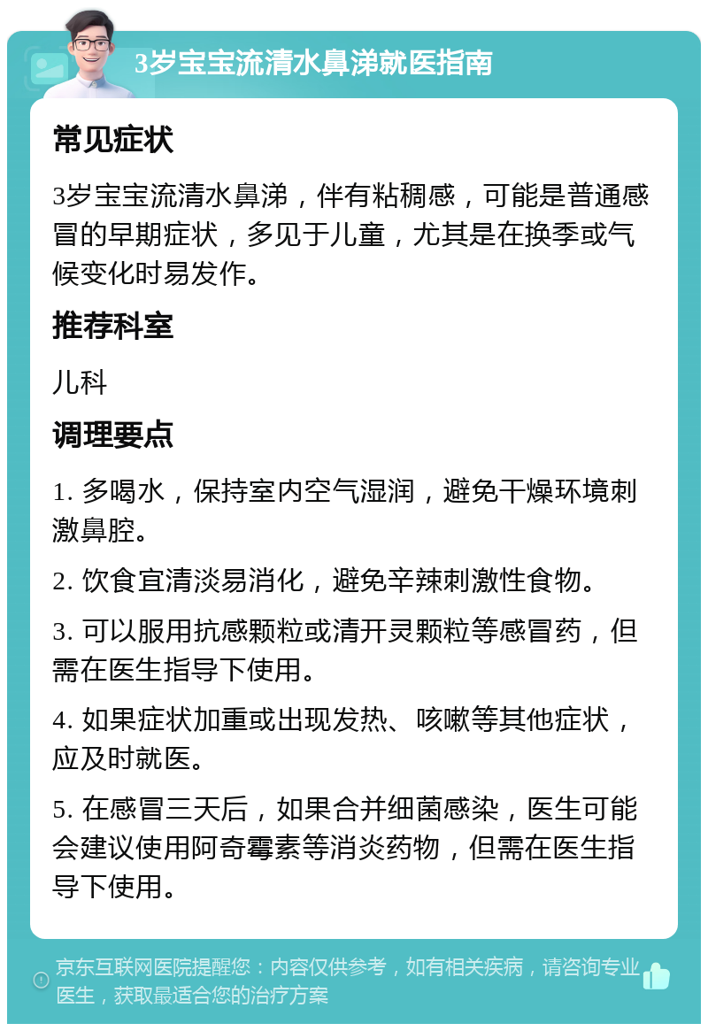 3岁宝宝流清水鼻涕就医指南 常见症状 3岁宝宝流清水鼻涕，伴有粘稠感，可能是普通感冒的早期症状，多见于儿童，尤其是在换季或气候变化时易发作。 推荐科室 儿科 调理要点 1. 多喝水，保持室内空气湿润，避免干燥环境刺激鼻腔。 2. 饮食宜清淡易消化，避免辛辣刺激性食物。 3. 可以服用抗感颗粒或清开灵颗粒等感冒药，但需在医生指导下使用。 4. 如果症状加重或出现发热、咳嗽等其他症状，应及时就医。 5. 在感冒三天后，如果合并细菌感染，医生可能会建议使用阿奇霉素等消炎药物，但需在医生指导下使用。