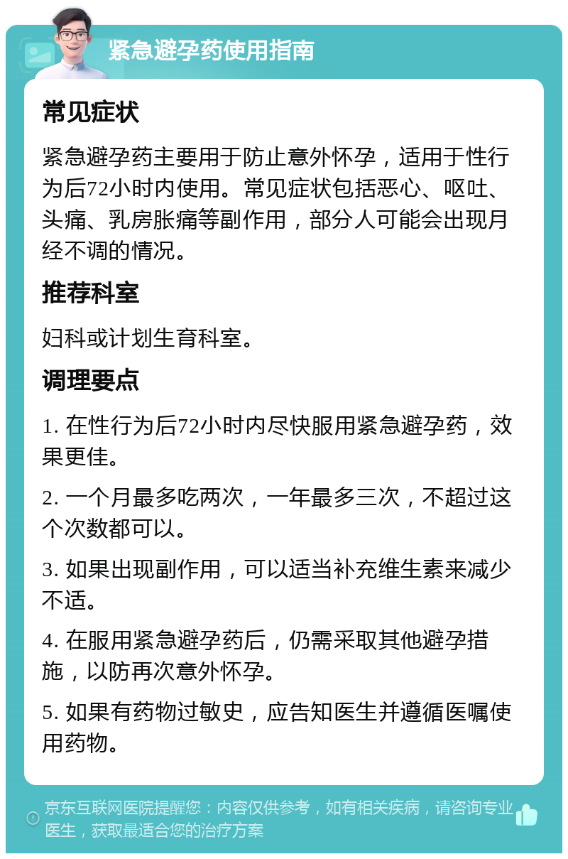 紧急避孕药使用指南 常见症状 紧急避孕药主要用于防止意外怀孕，适用于性行为后72小时内使用。常见症状包括恶心、呕吐、头痛、乳房胀痛等副作用，部分人可能会出现月经不调的情况。 推荐科室 妇科或计划生育科室。 调理要点 1. 在性行为后72小时内尽快服用紧急避孕药，效果更佳。 2. 一个月最多吃两次，一年最多三次，不超过这个次数都可以。 3. 如果出现副作用，可以适当补充维生素来减少不适。 4. 在服用紧急避孕药后，仍需采取其他避孕措施，以防再次意外怀孕。 5. 如果有药物过敏史，应告知医生并遵循医嘱使用药物。