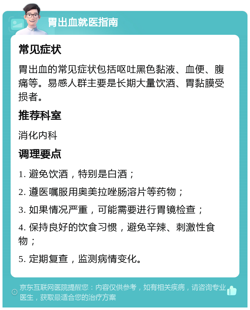 胃出血就医指南 常见症状 胃出血的常见症状包括呕吐黑色黏液、血便、腹痛等。易感人群主要是长期大量饮酒、胃黏膜受损者。 推荐科室 消化内科 调理要点 1. 避免饮酒，特别是白酒； 2. 遵医嘱服用奥美拉唑肠溶片等药物； 3. 如果情况严重，可能需要进行胃镜检查； 4. 保持良好的饮食习惯，避免辛辣、刺激性食物； 5. 定期复查，监测病情变化。