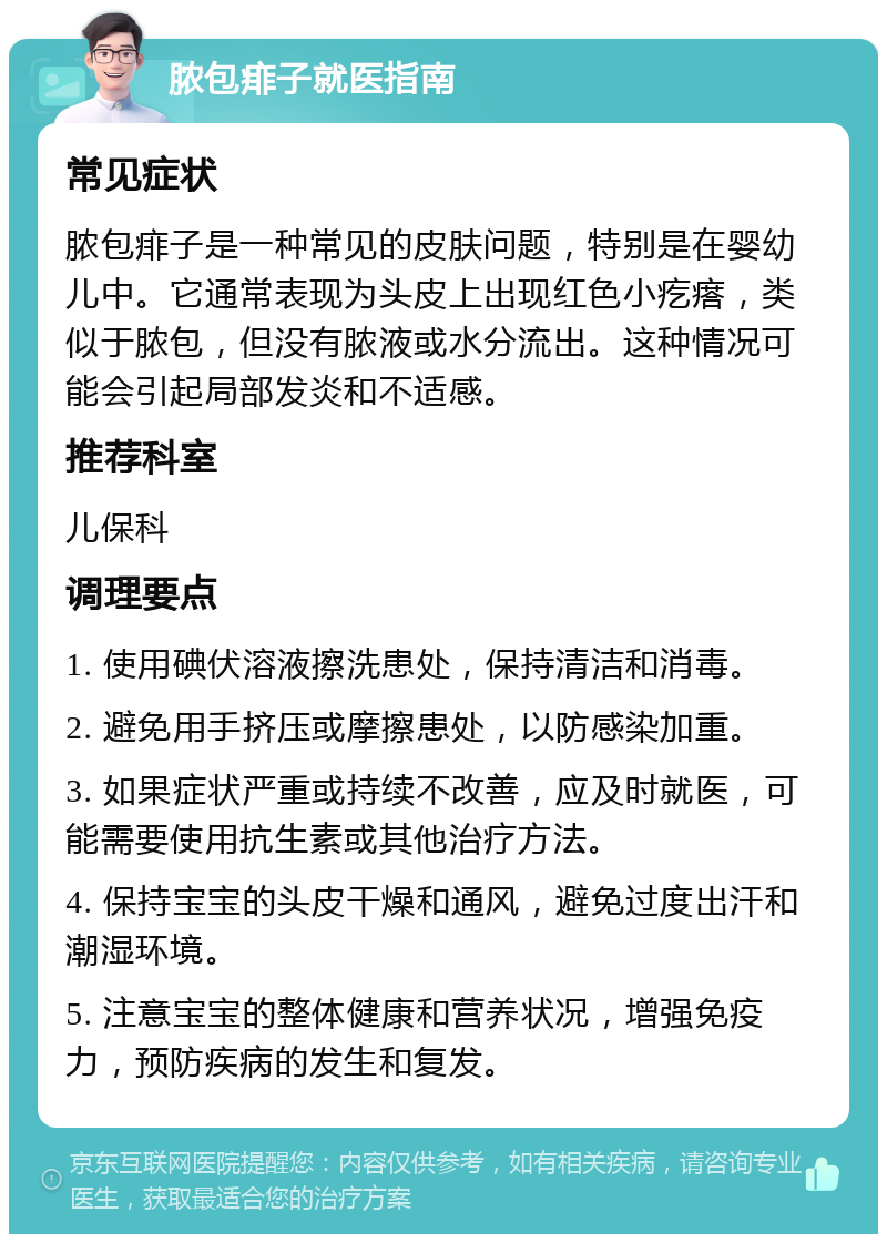 脓包痱子就医指南 常见症状 脓包痱子是一种常见的皮肤问题，特别是在婴幼儿中。它通常表现为头皮上出现红色小疙瘩，类似于脓包，但没有脓液或水分流出。这种情况可能会引起局部发炎和不适感。 推荐科室 儿保科 调理要点 1. 使用碘伏溶液擦洗患处，保持清洁和消毒。 2. 避免用手挤压或摩擦患处，以防感染加重。 3. 如果症状严重或持续不改善，应及时就医，可能需要使用抗生素或其他治疗方法。 4. 保持宝宝的头皮干燥和通风，避免过度出汗和潮湿环境。 5. 注意宝宝的整体健康和营养状况，增强免疫力，预防疾病的发生和复发。