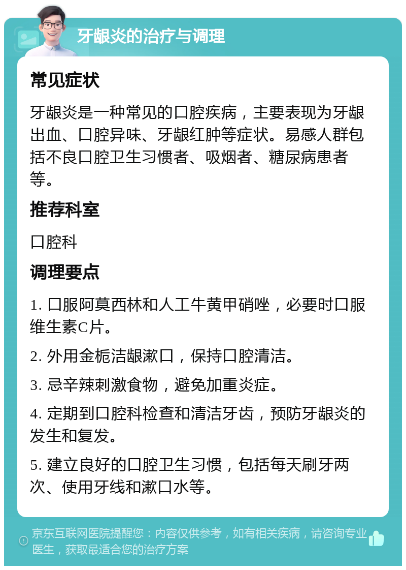 牙龈炎的治疗与调理 常见症状 牙龈炎是一种常见的口腔疾病，主要表现为牙龈出血、口腔异味、牙龈红肿等症状。易感人群包括不良口腔卫生习惯者、吸烟者、糖尿病患者等。 推荐科室 口腔科 调理要点 1. 口服阿莫西林和人工牛黄甲硝唑，必要时口服维生素C片。 2. 外用金栀洁龈漱口，保持口腔清洁。 3. 忌辛辣刺激食物，避免加重炎症。 4. 定期到口腔科检查和清洁牙齿，预防牙龈炎的发生和复发。 5. 建立良好的口腔卫生习惯，包括每天刷牙两次、使用牙线和漱口水等。