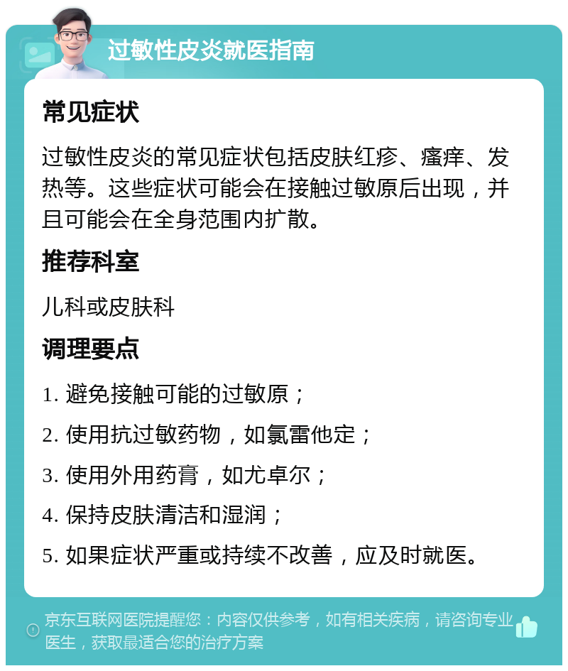 过敏性皮炎就医指南 常见症状 过敏性皮炎的常见症状包括皮肤红疹、瘙痒、发热等。这些症状可能会在接触过敏原后出现，并且可能会在全身范围内扩散。 推荐科室 儿科或皮肤科 调理要点 1. 避免接触可能的过敏原； 2. 使用抗过敏药物，如氯雷他定； 3. 使用外用药膏，如尤卓尔； 4. 保持皮肤清洁和湿润； 5. 如果症状严重或持续不改善，应及时就医。