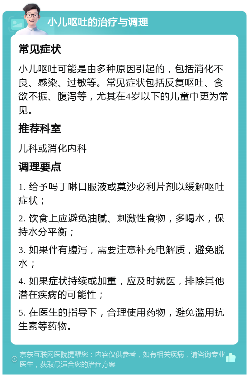 小儿呕吐的治疗与调理 常见症状 小儿呕吐可能是由多种原因引起的，包括消化不良、感染、过敏等。常见症状包括反复呕吐、食欲不振、腹泻等，尤其在4岁以下的儿童中更为常见。 推荐科室 儿科或消化内科 调理要点 1. 给予吗丁啉口服液或莫沙必利片剂以缓解呕吐症状； 2. 饮食上应避免油腻、刺激性食物，多喝水，保持水分平衡； 3. 如果伴有腹泻，需要注意补充电解质，避免脱水； 4. 如果症状持续或加重，应及时就医，排除其他潜在疾病的可能性； 5. 在医生的指导下，合理使用药物，避免滥用抗生素等药物。