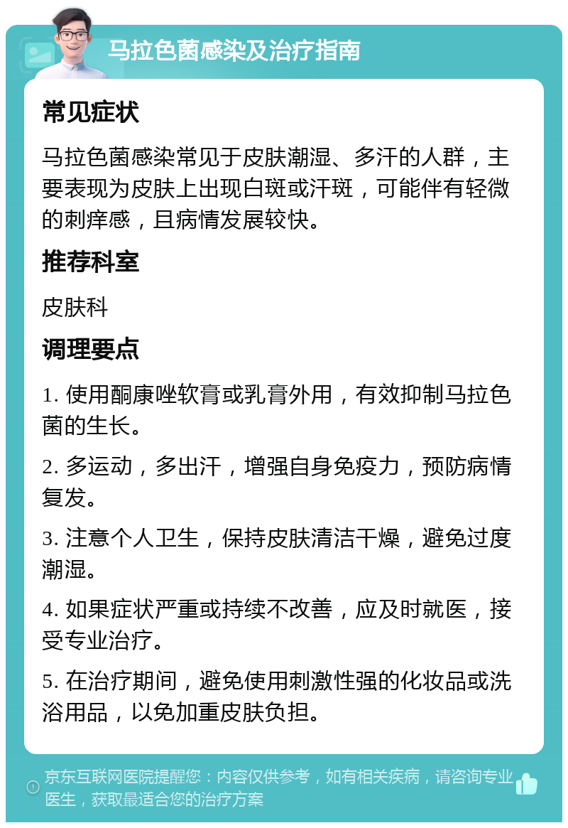 马拉色菌感染及治疗指南 常见症状 马拉色菌感染常见于皮肤潮湿、多汗的人群，主要表现为皮肤上出现白斑或汗斑，可能伴有轻微的刺痒感，且病情发展较快。 推荐科室 皮肤科 调理要点 1. 使用酮康唑软膏或乳膏外用，有效抑制马拉色菌的生长。 2. 多运动，多出汗，增强自身免疫力，预防病情复发。 3. 注意个人卫生，保持皮肤清洁干燥，避免过度潮湿。 4. 如果症状严重或持续不改善，应及时就医，接受专业治疗。 5. 在治疗期间，避免使用刺激性强的化妆品或洗浴用品，以免加重皮肤负担。