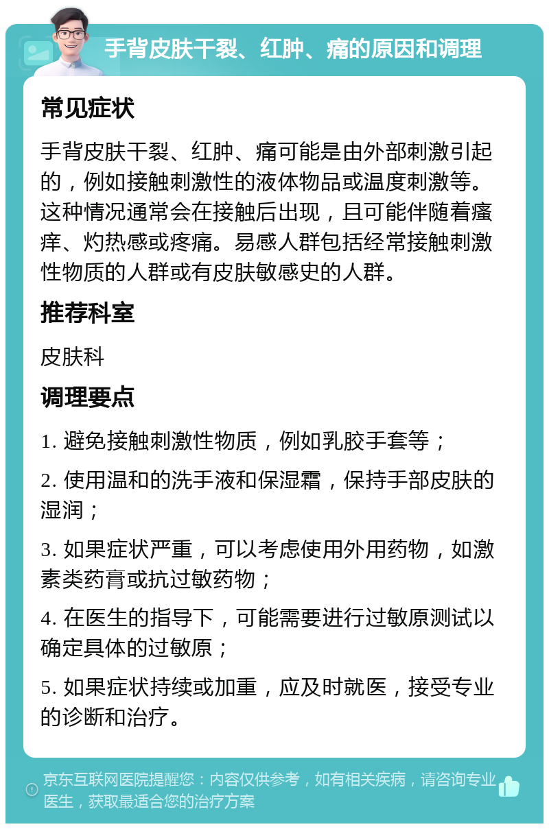 手背皮肤干裂、红肿、痛的原因和调理 常见症状 手背皮肤干裂、红肿、痛可能是由外部刺激引起的，例如接触刺激性的液体物品或温度刺激等。这种情况通常会在接触后出现，且可能伴随着瘙痒、灼热感或疼痛。易感人群包括经常接触刺激性物质的人群或有皮肤敏感史的人群。 推荐科室 皮肤科 调理要点 1. 避免接触刺激性物质，例如乳胶手套等； 2. 使用温和的洗手液和保湿霜，保持手部皮肤的湿润； 3. 如果症状严重，可以考虑使用外用药物，如激素类药膏或抗过敏药物； 4. 在医生的指导下，可能需要进行过敏原测试以确定具体的过敏原； 5. 如果症状持续或加重，应及时就医，接受专业的诊断和治疗。