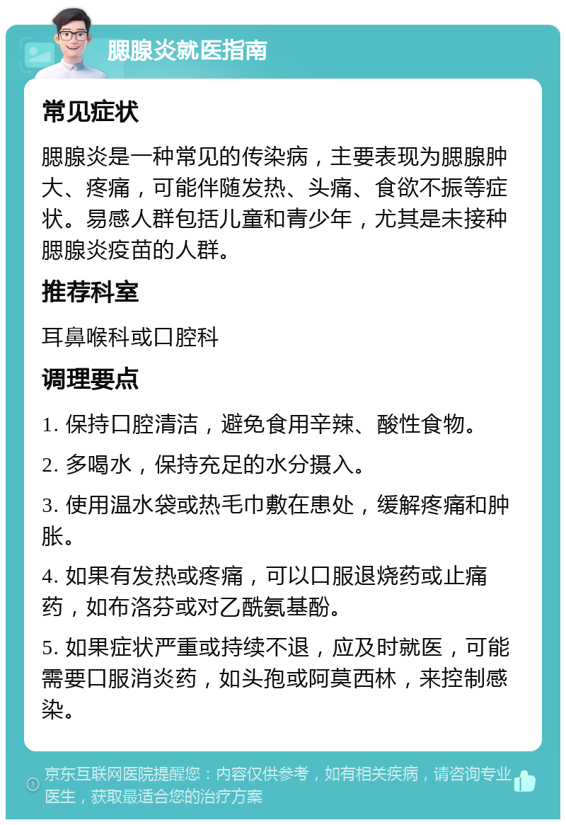 腮腺炎就医指南 常见症状 腮腺炎是一种常见的传染病，主要表现为腮腺肿大、疼痛，可能伴随发热、头痛、食欲不振等症状。易感人群包括儿童和青少年，尤其是未接种腮腺炎疫苗的人群。 推荐科室 耳鼻喉科或口腔科 调理要点 1. 保持口腔清洁，避免食用辛辣、酸性食物。 2. 多喝水，保持充足的水分摄入。 3. 使用温水袋或热毛巾敷在患处，缓解疼痛和肿胀。 4. 如果有发热或疼痛，可以口服退烧药或止痛药，如布洛芬或对乙酰氨基酚。 5. 如果症状严重或持续不退，应及时就医，可能需要口服消炎药，如头孢或阿莫西林，来控制感染。