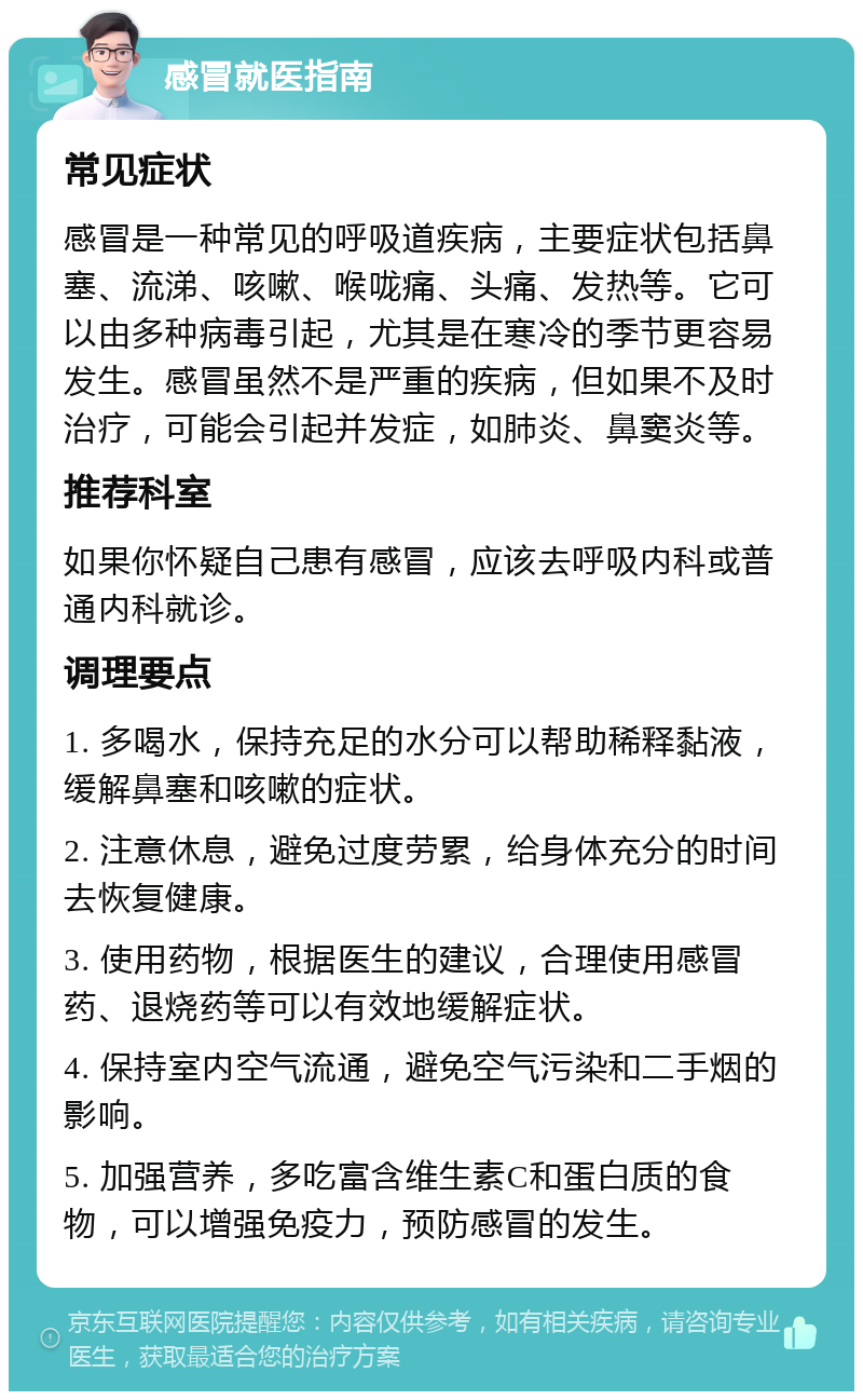 感冒就医指南 常见症状 感冒是一种常见的呼吸道疾病，主要症状包括鼻塞、流涕、咳嗽、喉咙痛、头痛、发热等。它可以由多种病毒引起，尤其是在寒冷的季节更容易发生。感冒虽然不是严重的疾病，但如果不及时治疗，可能会引起并发症，如肺炎、鼻窦炎等。 推荐科室 如果你怀疑自己患有感冒，应该去呼吸内科或普通内科就诊。 调理要点 1. 多喝水，保持充足的水分可以帮助稀释黏液，缓解鼻塞和咳嗽的症状。 2. 注意休息，避免过度劳累，给身体充分的时间去恢复健康。 3. 使用药物，根据医生的建议，合理使用感冒药、退烧药等可以有效地缓解症状。 4. 保持室内空气流通，避免空气污染和二手烟的影响。 5. 加强营养，多吃富含维生素C和蛋白质的食物，可以增强免疫力，预防感冒的发生。