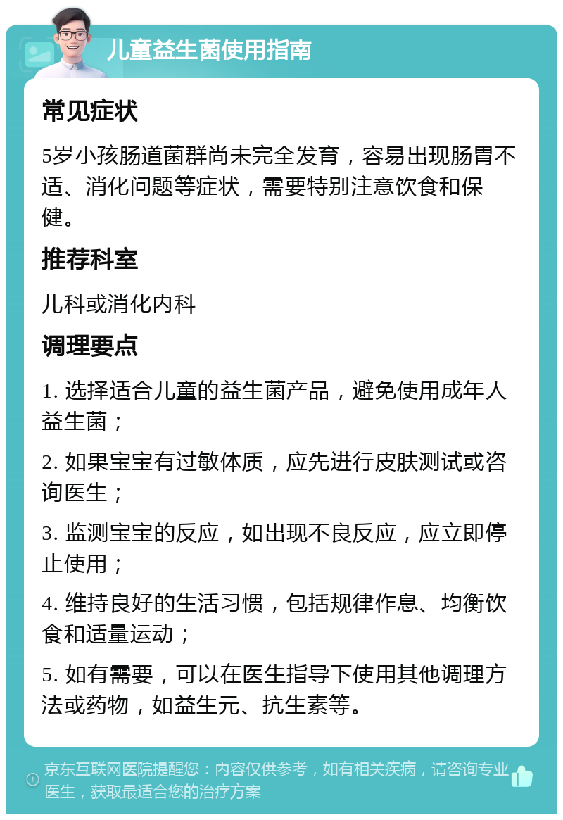 儿童益生菌使用指南 常见症状 5岁小孩肠道菌群尚未完全发育，容易出现肠胃不适、消化问题等症状，需要特别注意饮食和保健。 推荐科室 儿科或消化内科 调理要点 1. 选择适合儿童的益生菌产品，避免使用成年人益生菌； 2. 如果宝宝有过敏体质，应先进行皮肤测试或咨询医生； 3. 监测宝宝的反应，如出现不良反应，应立即停止使用； 4. 维持良好的生活习惯，包括规律作息、均衡饮食和适量运动； 5. 如有需要，可以在医生指导下使用其他调理方法或药物，如益生元、抗生素等。