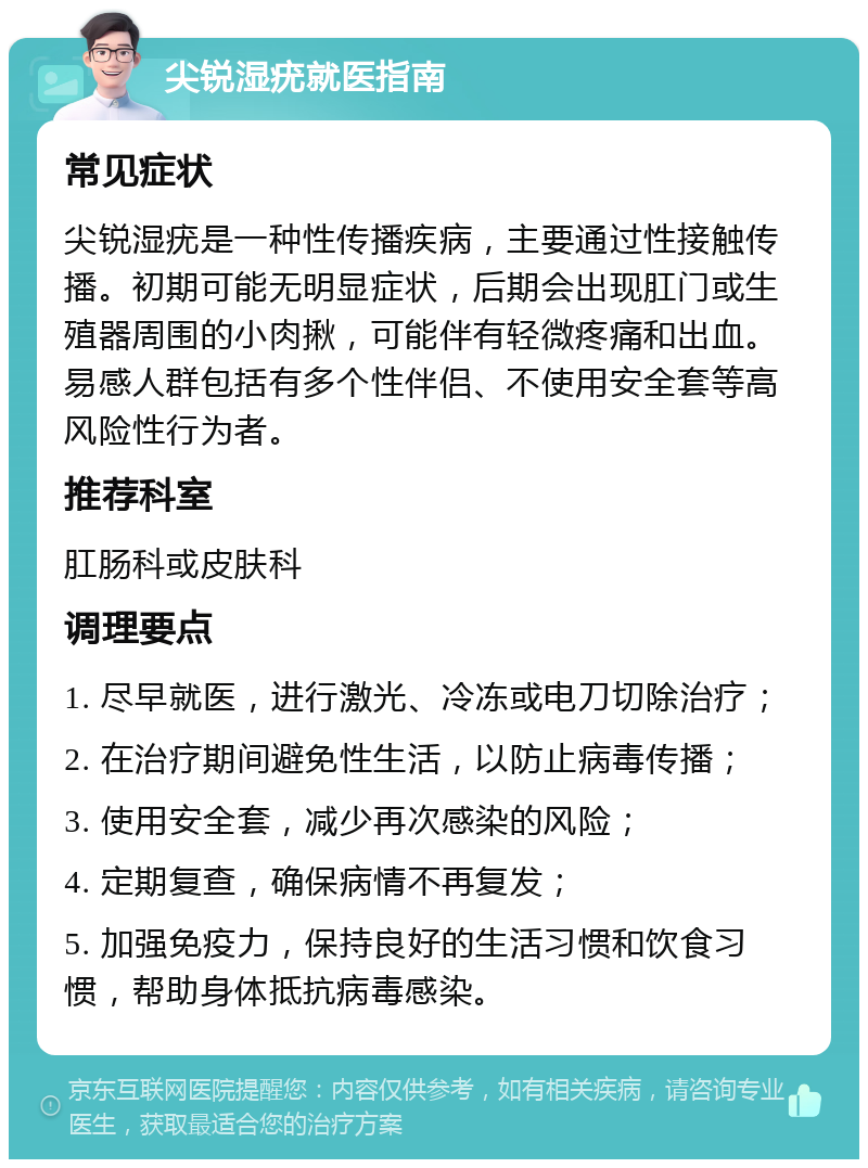 尖锐湿疣就医指南 常见症状 尖锐湿疣是一种性传播疾病，主要通过性接触传播。初期可能无明显症状，后期会出现肛门或生殖器周围的小肉揪，可能伴有轻微疼痛和出血。易感人群包括有多个性伴侣、不使用安全套等高风险性行为者。 推荐科室 肛肠科或皮肤科 调理要点 1. 尽早就医，进行激光、冷冻或电刀切除治疗； 2. 在治疗期间避免性生活，以防止病毒传播； 3. 使用安全套，减少再次感染的风险； 4. 定期复查，确保病情不再复发； 5. 加强免疫力，保持良好的生活习惯和饮食习惯，帮助身体抵抗病毒感染。