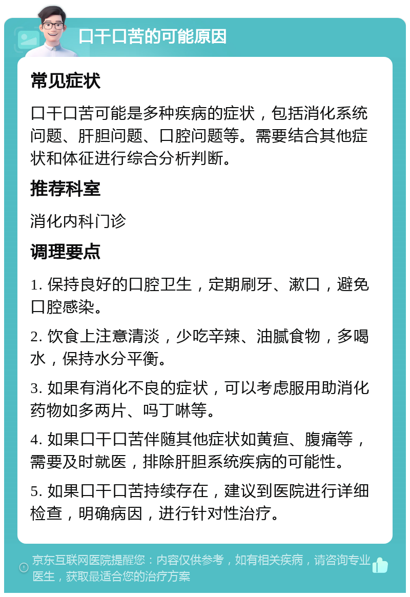 口干口苦的可能原因 常见症状 口干口苦可能是多种疾病的症状，包括消化系统问题、肝胆问题、口腔问题等。需要结合其他症状和体征进行综合分析判断。 推荐科室 消化内科门诊 调理要点 1. 保持良好的口腔卫生，定期刷牙、漱口，避免口腔感染。 2. 饮食上注意清淡，少吃辛辣、油腻食物，多喝水，保持水分平衡。 3. 如果有消化不良的症状，可以考虑服用助消化药物如多两片、吗丁啉等。 4. 如果口干口苦伴随其他症状如黄疸、腹痛等，需要及时就医，排除肝胆系统疾病的可能性。 5. 如果口干口苦持续存在，建议到医院进行详细检查，明确病因，进行针对性治疗。