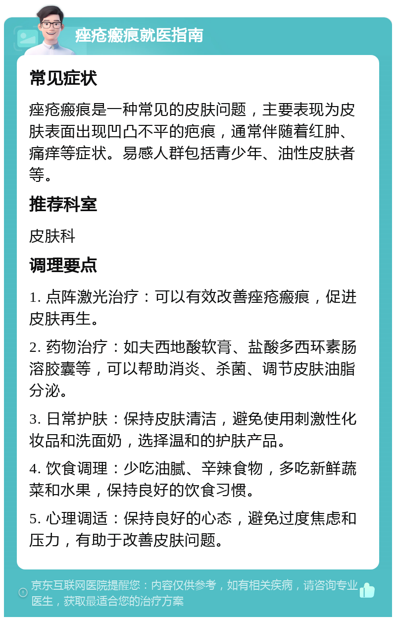 痤疮瘢痕就医指南 常见症状 痤疮瘢痕是一种常见的皮肤问题，主要表现为皮肤表面出现凹凸不平的疤痕，通常伴随着红肿、痛痒等症状。易感人群包括青少年、油性皮肤者等。 推荐科室 皮肤科 调理要点 1. 点阵激光治疗：可以有效改善痤疮瘢痕，促进皮肤再生。 2. 药物治疗：如夫西地酸软膏、盐酸多西环素肠溶胶囊等，可以帮助消炎、杀菌、调节皮肤油脂分泌。 3. 日常护肤：保持皮肤清洁，避免使用刺激性化妆品和洗面奶，选择温和的护肤产品。 4. 饮食调理：少吃油腻、辛辣食物，多吃新鲜蔬菜和水果，保持良好的饮食习惯。 5. 心理调适：保持良好的心态，避免过度焦虑和压力，有助于改善皮肤问题。