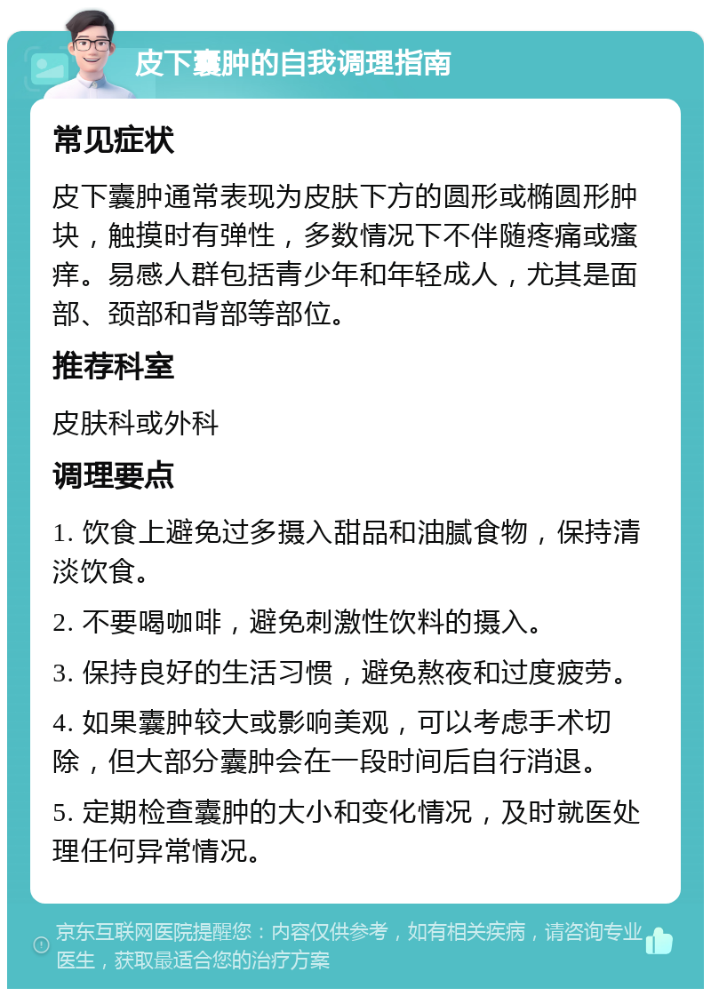 皮下囊肿的自我调理指南 常见症状 皮下囊肿通常表现为皮肤下方的圆形或椭圆形肿块，触摸时有弹性，多数情况下不伴随疼痛或瘙痒。易感人群包括青少年和年轻成人，尤其是面部、颈部和背部等部位。 推荐科室 皮肤科或外科 调理要点 1. 饮食上避免过多摄入甜品和油腻食物，保持清淡饮食。 2. 不要喝咖啡，避免刺激性饮料的摄入。 3. 保持良好的生活习惯，避免熬夜和过度疲劳。 4. 如果囊肿较大或影响美观，可以考虑手术切除，但大部分囊肿会在一段时间后自行消退。 5. 定期检查囊肿的大小和变化情况，及时就医处理任何异常情况。