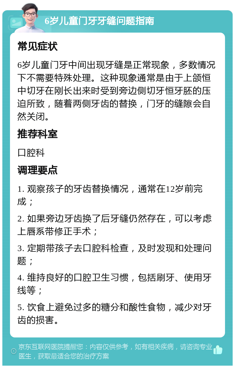 6岁儿童门牙牙缝问题指南 常见症状 6岁儿童门牙中间出现牙缝是正常现象，多数情况下不需要特殊处理。这种现象通常是由于上颌恒中切牙在刚长出来时受到旁边侧切牙恒牙胚的压迫所致，随着两侧牙齿的替换，门牙的缝隙会自然关闭。 推荐科室 口腔科 调理要点 1. 观察孩子的牙齿替换情况，通常在12岁前完成； 2. 如果旁边牙齿换了后牙缝仍然存在，可以考虑上唇系带修正手术； 3. 定期带孩子去口腔科检查，及时发现和处理问题； 4. 维持良好的口腔卫生习惯，包括刷牙、使用牙线等； 5. 饮食上避免过多的糖分和酸性食物，减少对牙齿的损害。