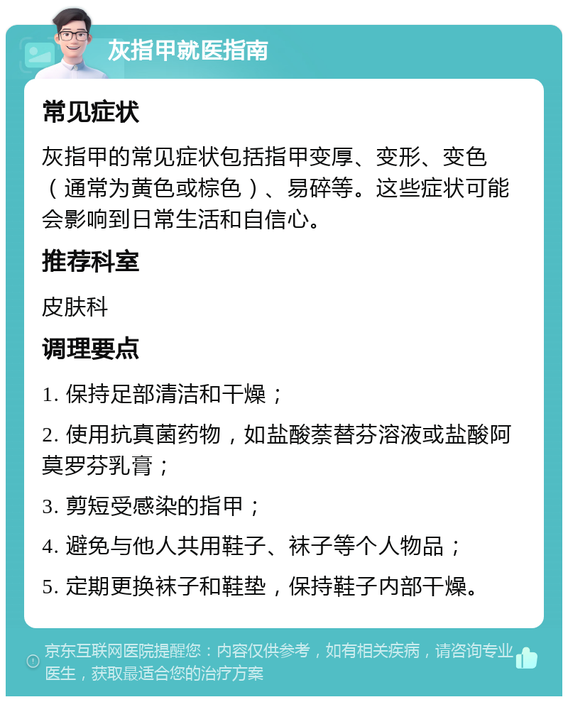 灰指甲就医指南 常见症状 灰指甲的常见症状包括指甲变厚、变形、变色（通常为黄色或棕色）、易碎等。这些症状可能会影响到日常生活和自信心。 推荐科室 皮肤科 调理要点 1. 保持足部清洁和干燥； 2. 使用抗真菌药物，如盐酸萘替芬溶液或盐酸阿莫罗芬乳膏； 3. 剪短受感染的指甲； 4. 避免与他人共用鞋子、袜子等个人物品； 5. 定期更换袜子和鞋垫，保持鞋子内部干燥。