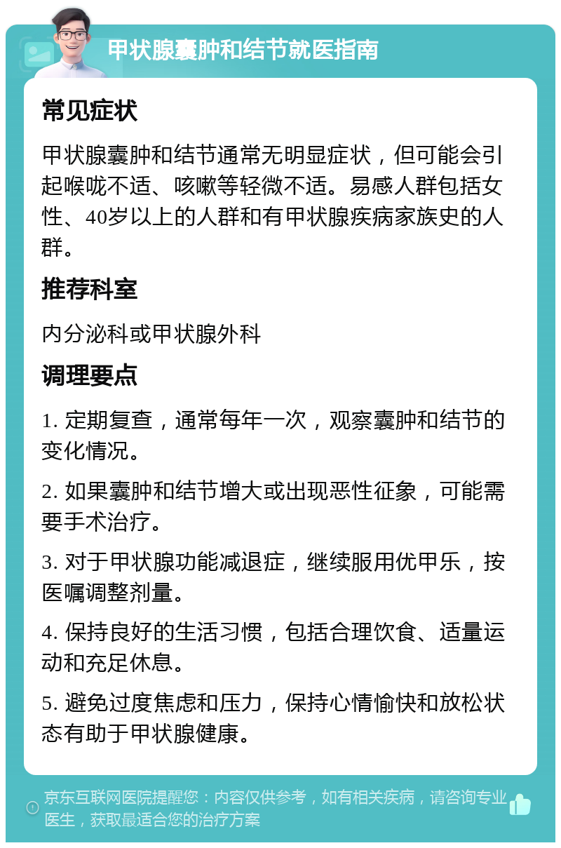 甲状腺囊肿和结节就医指南 常见症状 甲状腺囊肿和结节通常无明显症状，但可能会引起喉咙不适、咳嗽等轻微不适。易感人群包括女性、40岁以上的人群和有甲状腺疾病家族史的人群。 推荐科室 内分泌科或甲状腺外科 调理要点 1. 定期复查，通常每年一次，观察囊肿和结节的变化情况。 2. 如果囊肿和结节增大或出现恶性征象，可能需要手术治疗。 3. 对于甲状腺功能减退症，继续服用优甲乐，按医嘱调整剂量。 4. 保持良好的生活习惯，包括合理饮食、适量运动和充足休息。 5. 避免过度焦虑和压力，保持心情愉快和放松状态有助于甲状腺健康。