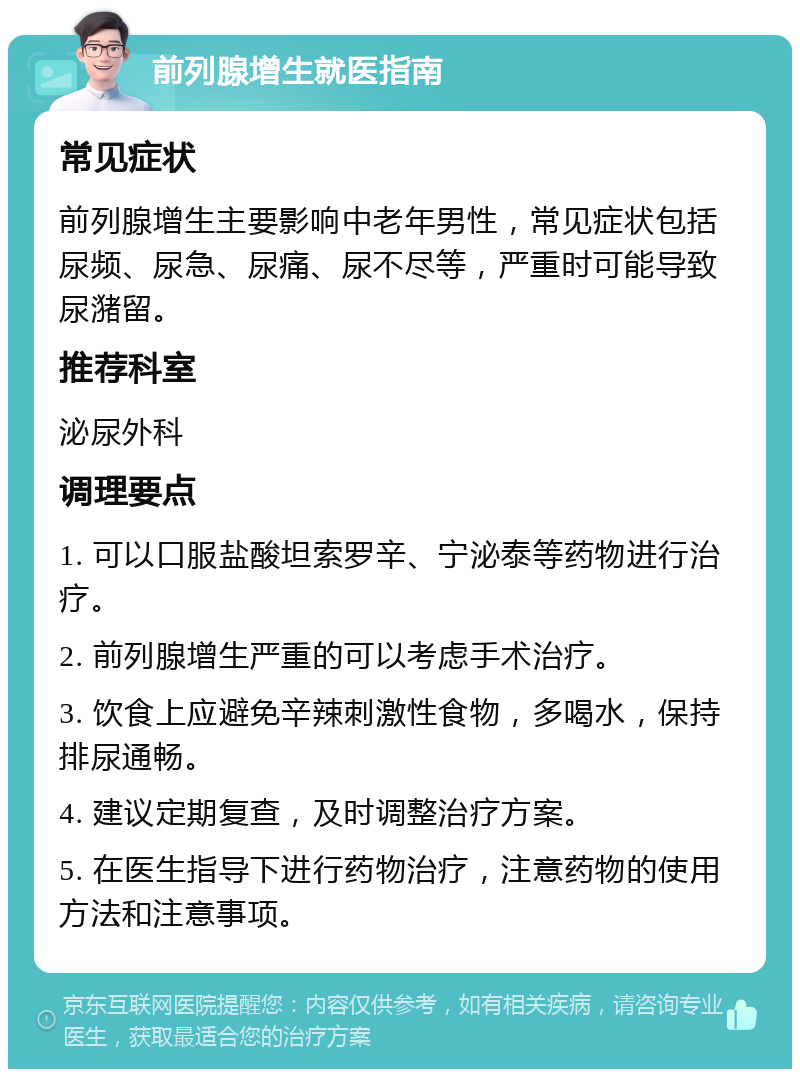 前列腺增生就医指南 常见症状 前列腺增生主要影响中老年男性，常见症状包括尿频、尿急、尿痛、尿不尽等，严重时可能导致尿潴留。 推荐科室 泌尿外科 调理要点 1. 可以口服盐酸坦索罗辛、宁泌泰等药物进行治疗。 2. 前列腺增生严重的可以考虑手术治疗。 3. 饮食上应避免辛辣刺激性食物，多喝水，保持排尿通畅。 4. 建议定期复查，及时调整治疗方案。 5. 在医生指导下进行药物治疗，注意药物的使用方法和注意事项。