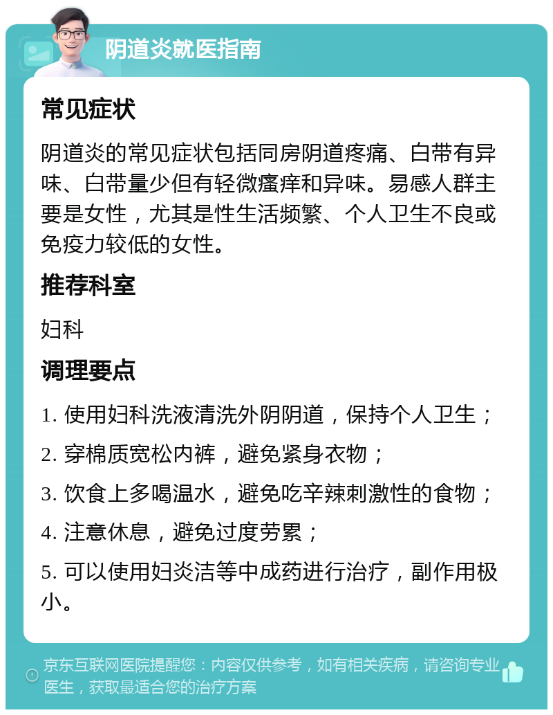 阴道炎就医指南 常见症状 阴道炎的常见症状包括同房阴道疼痛、白带有异味、白带量少但有轻微瘙痒和异味。易感人群主要是女性，尤其是性生活频繁、个人卫生不良或免疫力较低的女性。 推荐科室 妇科 调理要点 1. 使用妇科洗液清洗外阴阴道，保持个人卫生； 2. 穿棉质宽松内裤，避免紧身衣物； 3. 饮食上多喝温水，避免吃辛辣刺激性的食物； 4. 注意休息，避免过度劳累； 5. 可以使用妇炎洁等中成药进行治疗，副作用极小。