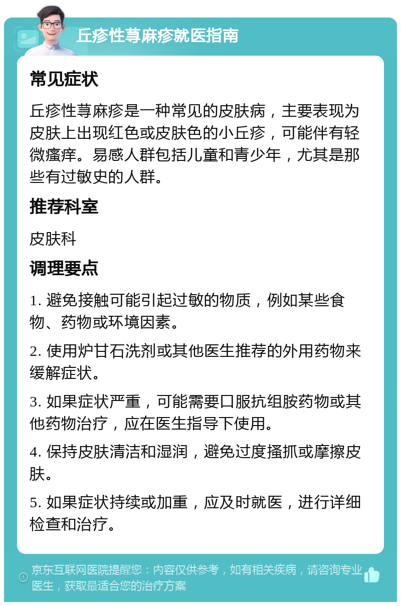 丘疹性荨麻疹就医指南 常见症状 丘疹性荨麻疹是一种常见的皮肤病，主要表现为皮肤上出现红色或皮肤色的小丘疹，可能伴有轻微瘙痒。易感人群包括儿童和青少年，尤其是那些有过敏史的人群。 推荐科室 皮肤科 调理要点 1. 避免接触可能引起过敏的物质，例如某些食物、药物或环境因素。 2. 使用炉甘石洗剂或其他医生推荐的外用药物来缓解症状。 3. 如果症状严重，可能需要口服抗组胺药物或其他药物治疗，应在医生指导下使用。 4. 保持皮肤清洁和湿润，避免过度搔抓或摩擦皮肤。 5. 如果症状持续或加重，应及时就医，进行详细检查和治疗。