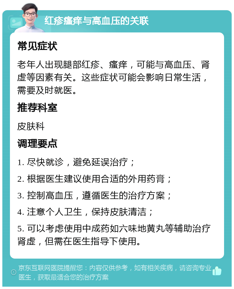 红疹瘙痒与高血压的关联 常见症状 老年人出现腿部红疹、瘙痒，可能与高血压、肾虚等因素有关。这些症状可能会影响日常生活，需要及时就医。 推荐科室 皮肤科 调理要点 1. 尽快就诊，避免延误治疗； 2. 根据医生建议使用合适的外用药膏； 3. 控制高血压，遵循医生的治疗方案； 4. 注意个人卫生，保持皮肤清洁； 5. 可以考虑使用中成药如六味地黄丸等辅助治疗肾虚，但需在医生指导下使用。