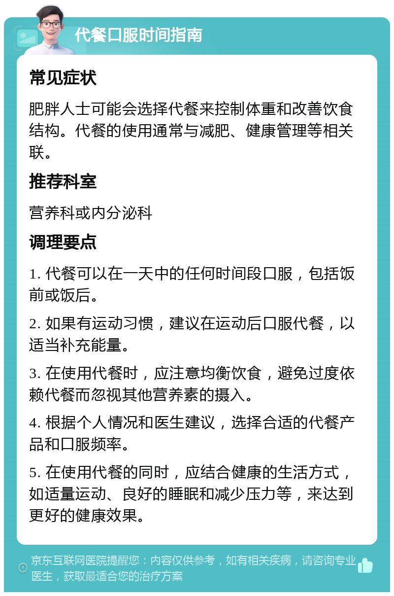 代餐口服时间指南 常见症状 肥胖人士可能会选择代餐来控制体重和改善饮食结构。代餐的使用通常与减肥、健康管理等相关联。 推荐科室 营养科或内分泌科 调理要点 1. 代餐可以在一天中的任何时间段口服，包括饭前或饭后。 2. 如果有运动习惯，建议在运动后口服代餐，以适当补充能量。 3. 在使用代餐时，应注意均衡饮食，避免过度依赖代餐而忽视其他营养素的摄入。 4. 根据个人情况和医生建议，选择合适的代餐产品和口服频率。 5. 在使用代餐的同时，应结合健康的生活方式，如适量运动、良好的睡眠和减少压力等，来达到更好的健康效果。