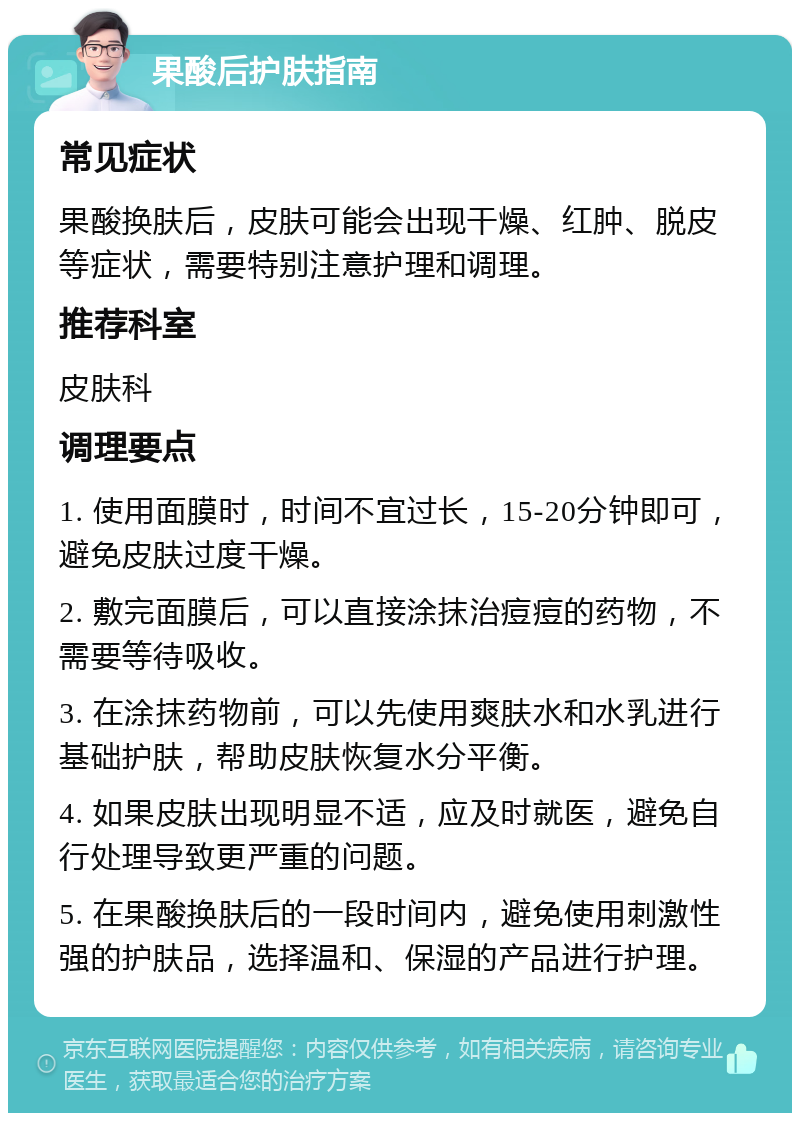 果酸后护肤指南 常见症状 果酸换肤后，皮肤可能会出现干燥、红肿、脱皮等症状，需要特别注意护理和调理。 推荐科室 皮肤科 调理要点 1. 使用面膜时，时间不宜过长，15-20分钟即可，避免皮肤过度干燥。 2. 敷完面膜后，可以直接涂抹治痘痘的药物，不需要等待吸收。 3. 在涂抹药物前，可以先使用爽肤水和水乳进行基础护肤，帮助皮肤恢复水分平衡。 4. 如果皮肤出现明显不适，应及时就医，避免自行处理导致更严重的问题。 5. 在果酸换肤后的一段时间内，避免使用刺激性强的护肤品，选择温和、保湿的产品进行护理。