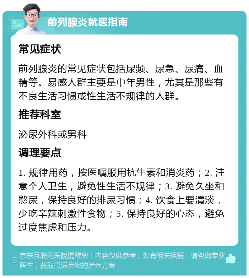 前列腺炎就医指南 常见症状 前列腺炎的常见症状包括尿频、尿急、尿痛、血精等。易感人群主要是中年男性，尤其是那些有不良生活习惯或性生活不规律的人群。 推荐科室 泌尿外科或男科 调理要点 1. 规律用药，按医嘱服用抗生素和消炎药；2. 注意个人卫生，避免性生活不规律；3. 避免久坐和憋尿，保持良好的排尿习惯；4. 饮食上要清淡，少吃辛辣刺激性食物；5. 保持良好的心态，避免过度焦虑和压力。