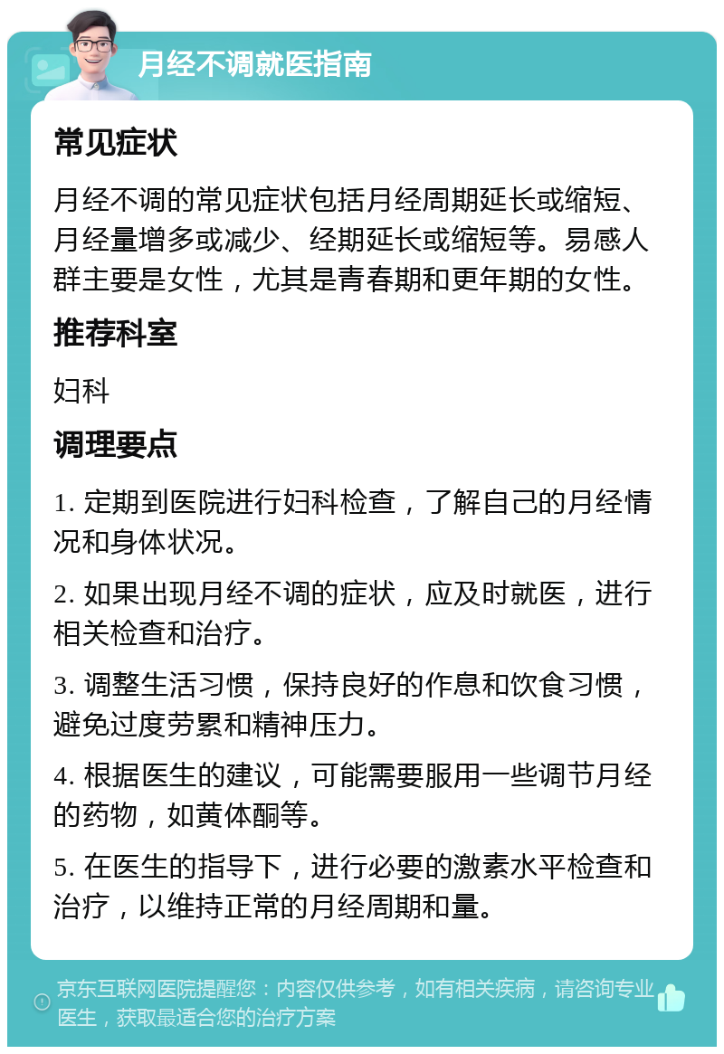 月经不调就医指南 常见症状 月经不调的常见症状包括月经周期延长或缩短、月经量增多或减少、经期延长或缩短等。易感人群主要是女性，尤其是青春期和更年期的女性。 推荐科室 妇科 调理要点 1. 定期到医院进行妇科检查，了解自己的月经情况和身体状况。 2. 如果出现月经不调的症状，应及时就医，进行相关检查和治疗。 3. 调整生活习惯，保持良好的作息和饮食习惯，避免过度劳累和精神压力。 4. 根据医生的建议，可能需要服用一些调节月经的药物，如黄体酮等。 5. 在医生的指导下，进行必要的激素水平检查和治疗，以维持正常的月经周期和量。