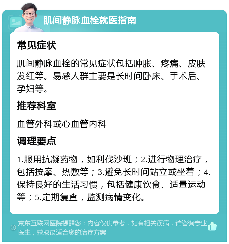 肌间静脉血栓就医指南 常见症状 肌间静脉血栓的常见症状包括肿胀、疼痛、皮肤发红等。易感人群主要是长时间卧床、手术后、孕妇等。 推荐科室 血管外科或心血管内科 调理要点 1.服用抗凝药物，如利伐沙班；2.进行物理治疗，包括按摩、热敷等；3.避免长时间站立或坐着；4.保持良好的生活习惯，包括健康饮食、适量运动等；5.定期复查，监测病情变化。