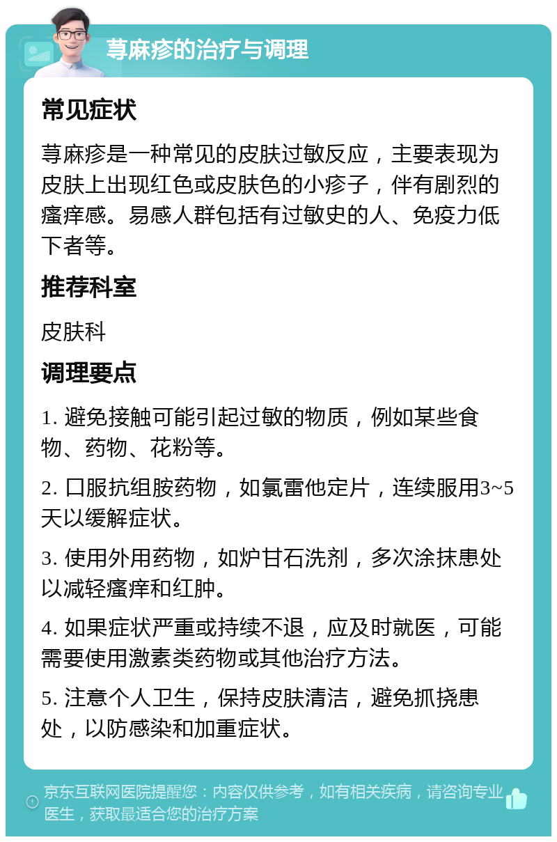 荨麻疹的治疗与调理 常见症状 荨麻疹是一种常见的皮肤过敏反应，主要表现为皮肤上出现红色或皮肤色的小疹子，伴有剧烈的瘙痒感。易感人群包括有过敏史的人、免疫力低下者等。 推荐科室 皮肤科 调理要点 1. 避免接触可能引起过敏的物质，例如某些食物、药物、花粉等。 2. 口服抗组胺药物，如氯雷他定片，连续服用3~5天以缓解症状。 3. 使用外用药物，如炉甘石洗剂，多次涂抹患处以减轻瘙痒和红肿。 4. 如果症状严重或持续不退，应及时就医，可能需要使用激素类药物或其他治疗方法。 5. 注意个人卫生，保持皮肤清洁，避免抓挠患处，以防感染和加重症状。