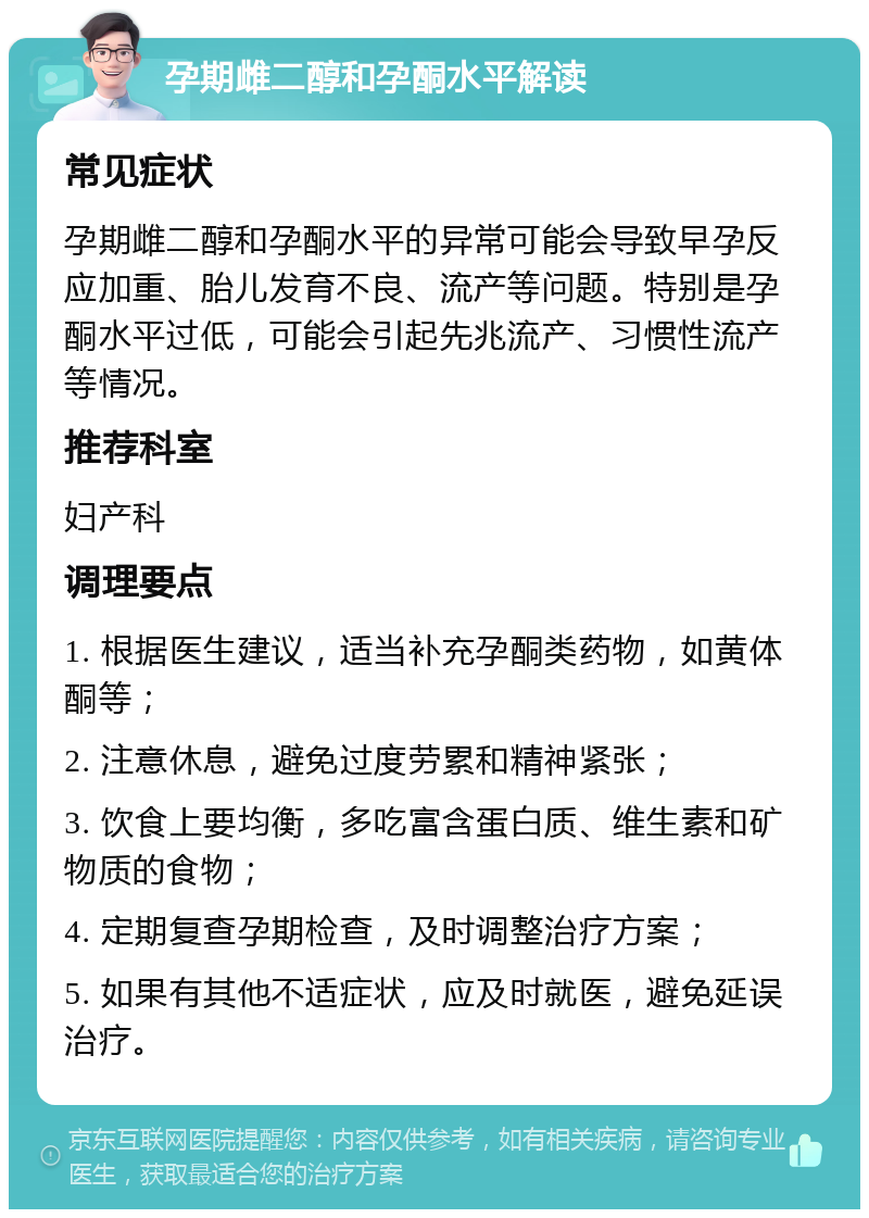 孕期雌二醇和孕酮水平解读 常见症状 孕期雌二醇和孕酮水平的异常可能会导致早孕反应加重、胎儿发育不良、流产等问题。特别是孕酮水平过低，可能会引起先兆流产、习惯性流产等情况。 推荐科室 妇产科 调理要点 1. 根据医生建议，适当补充孕酮类药物，如黄体酮等； 2. 注意休息，避免过度劳累和精神紧张； 3. 饮食上要均衡，多吃富含蛋白质、维生素和矿物质的食物； 4. 定期复查孕期检查，及时调整治疗方案； 5. 如果有其他不适症状，应及时就医，避免延误治疗。