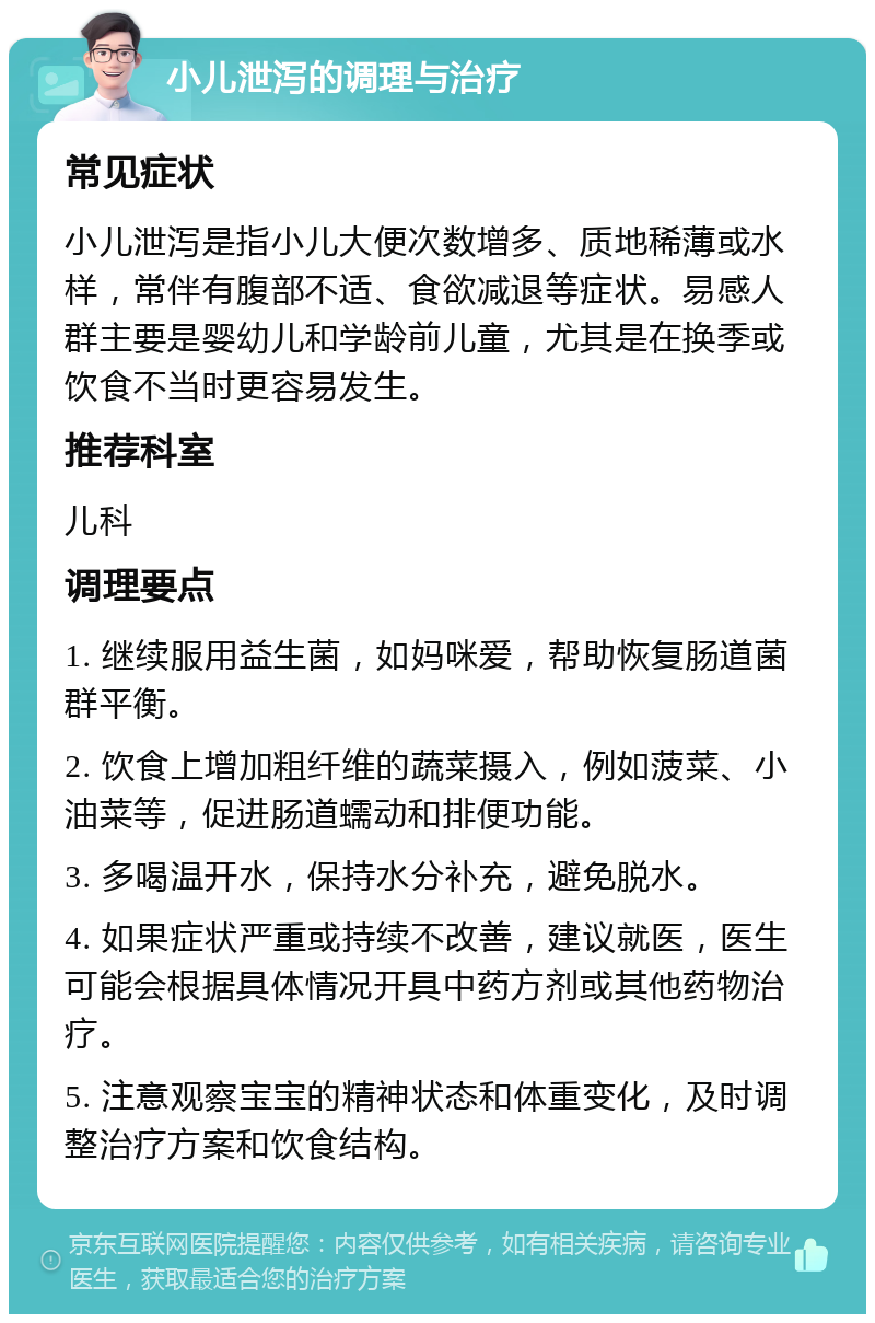 小儿泄泻的调理与治疗 常见症状 小儿泄泻是指小儿大便次数增多、质地稀薄或水样，常伴有腹部不适、食欲减退等症状。易感人群主要是婴幼儿和学龄前儿童，尤其是在换季或饮食不当时更容易发生。 推荐科室 儿科 调理要点 1. 继续服用益生菌，如妈咪爱，帮助恢复肠道菌群平衡。 2. 饮食上增加粗纤维的蔬菜摄入，例如菠菜、小油菜等，促进肠道蠕动和排便功能。 3. 多喝温开水，保持水分补充，避免脱水。 4. 如果症状严重或持续不改善，建议就医，医生可能会根据具体情况开具中药方剂或其他药物治疗。 5. 注意观察宝宝的精神状态和体重变化，及时调整治疗方案和饮食结构。