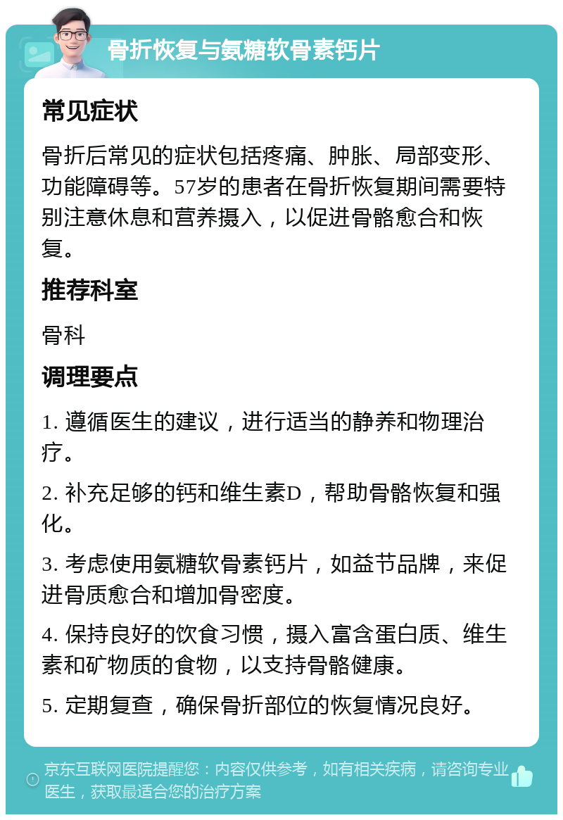 骨折恢复与氨糖软骨素钙片 常见症状 骨折后常见的症状包括疼痛、肿胀、局部变形、功能障碍等。57岁的患者在骨折恢复期间需要特别注意休息和营养摄入，以促进骨骼愈合和恢复。 推荐科室 骨科 调理要点 1. 遵循医生的建议，进行适当的静养和物理治疗。 2. 补充足够的钙和维生素D，帮助骨骼恢复和强化。 3. 考虑使用氨糖软骨素钙片，如益节品牌，来促进骨质愈合和增加骨密度。 4. 保持良好的饮食习惯，摄入富含蛋白质、维生素和矿物质的食物，以支持骨骼健康。 5. 定期复查，确保骨折部位的恢复情况良好。