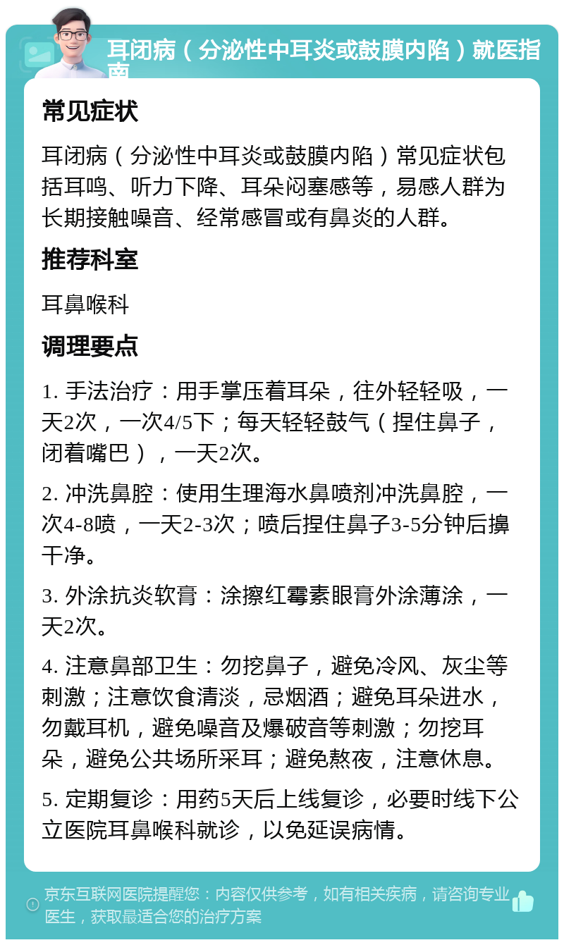 耳闭病（分泌性中耳炎或鼓膜内陷）就医指南 常见症状 耳闭病（分泌性中耳炎或鼓膜内陷）常见症状包括耳鸣、听力下降、耳朵闷塞感等，易感人群为长期接触噪音、经常感冒或有鼻炎的人群。 推荐科室 耳鼻喉科 调理要点 1. 手法治疗：用手掌压着耳朵，往外轻轻吸，一天2次，一次4/5下；每天轻轻鼓气（捏住鼻子，闭着嘴巴），一天2次。 2. 冲洗鼻腔：使用生理海水鼻喷剂冲洗鼻腔，一次4-8喷，一天2-3次；喷后捏住鼻子3-5分钟后擤干净。 3. 外涂抗炎软膏：涂擦红霉素眼膏外涂薄涂，一天2次。 4. 注意鼻部卫生：勿挖鼻子，避免冷风、灰尘等刺激；注意饮食清淡，忌烟酒；避免耳朵进水，勿戴耳机，避免噪音及爆破音等刺激；勿挖耳朵，避免公共场所采耳；避免熬夜，注意休息。 5. 定期复诊：用药5天后上线复诊，必要时线下公立医院耳鼻喉科就诊，以免延误病情。