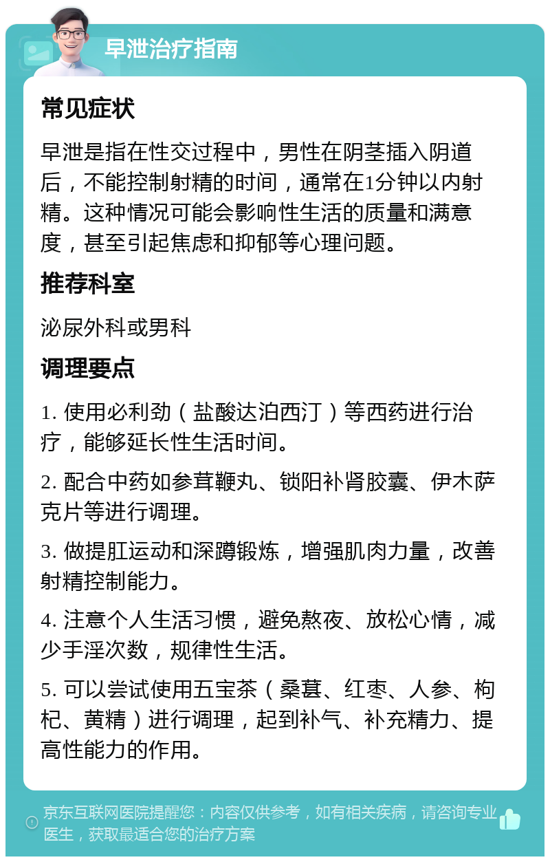 早泄治疗指南 常见症状 早泄是指在性交过程中，男性在阴茎插入阴道后，不能控制射精的时间，通常在1分钟以内射精。这种情况可能会影响性生活的质量和满意度，甚至引起焦虑和抑郁等心理问题。 推荐科室 泌尿外科或男科 调理要点 1. 使用必利劲（盐酸达泊西汀）等西药进行治疗，能够延长性生活时间。 2. 配合中药如参茸鞭丸、锁阳补肾胶囊、伊木萨克片等进行调理。 3. 做提肛运动和深蹲锻炼，增强肌肉力量，改善射精控制能力。 4. 注意个人生活习惯，避免熬夜、放松心情，减少手淫次数，规律性生活。 5. 可以尝试使用五宝茶（桑葚、红枣、人参、枸杞、黄精）进行调理，起到补气、补充精力、提高性能力的作用。