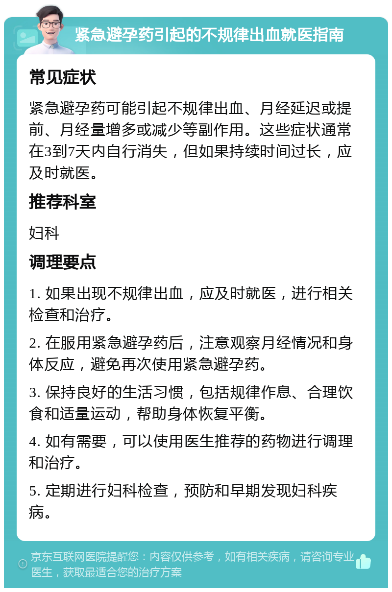 紧急避孕药引起的不规律出血就医指南 常见症状 紧急避孕药可能引起不规律出血、月经延迟或提前、月经量增多或减少等副作用。这些症状通常在3到7天内自行消失，但如果持续时间过长，应及时就医。 推荐科室 妇科 调理要点 1. 如果出现不规律出血，应及时就医，进行相关检查和治疗。 2. 在服用紧急避孕药后，注意观察月经情况和身体反应，避免再次使用紧急避孕药。 3. 保持良好的生活习惯，包括规律作息、合理饮食和适量运动，帮助身体恢复平衡。 4. 如有需要，可以使用医生推荐的药物进行调理和治疗。 5. 定期进行妇科检查，预防和早期发现妇科疾病。