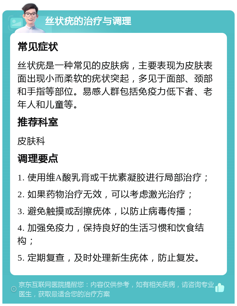 丝状疣的治疗与调理 常见症状 丝状疣是一种常见的皮肤病，主要表现为皮肤表面出现小而柔软的疣状突起，多见于面部、颈部和手指等部位。易感人群包括免疫力低下者、老年人和儿童等。 推荐科室 皮肤科 调理要点 1. 使用维A酸乳膏或干扰素凝胶进行局部治疗； 2. 如果药物治疗无效，可以考虑激光治疗； 3. 避免触摸或刮擦疣体，以防止病毒传播； 4. 加强免疫力，保持良好的生活习惯和饮食结构； 5. 定期复查，及时处理新生疣体，防止复发。