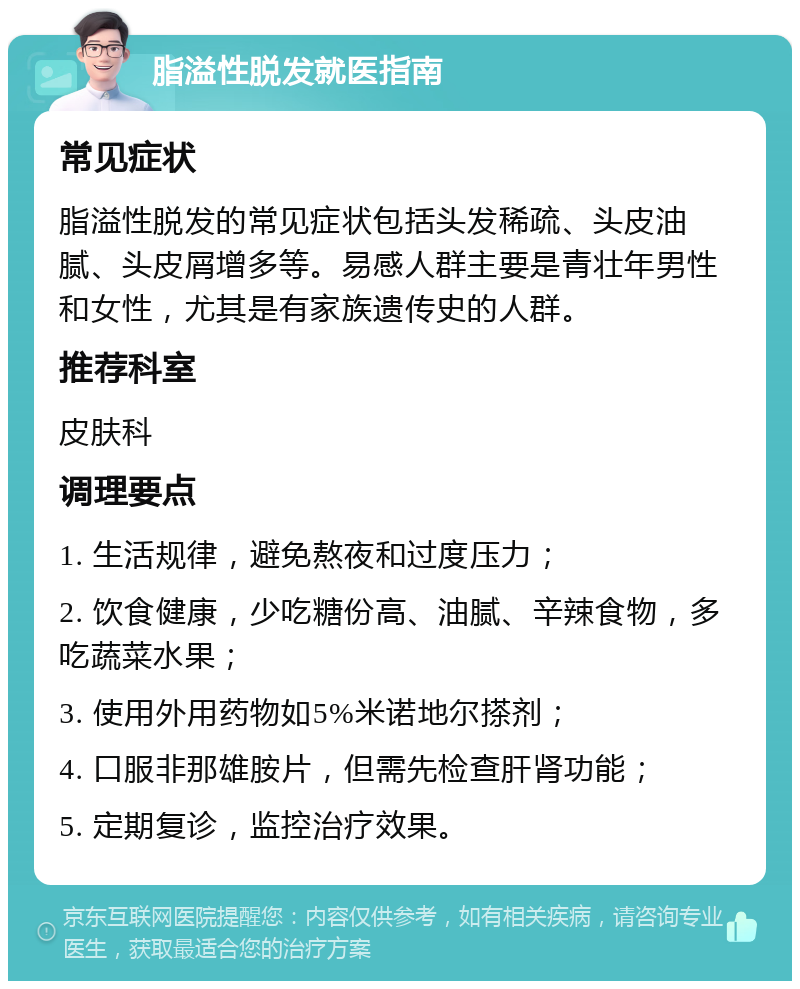 脂溢性脱发就医指南 常见症状 脂溢性脱发的常见症状包括头发稀疏、头皮油腻、头皮屑增多等。易感人群主要是青壮年男性和女性，尤其是有家族遗传史的人群。 推荐科室 皮肤科 调理要点 1. 生活规律，避免熬夜和过度压力； 2. 饮食健康，少吃糖份高、油腻、辛辣食物，多吃蔬菜水果； 3. 使用外用药物如5%米诺地尔搽剂； 4. 口服非那雄胺片，但需先检查肝肾功能； 5. 定期复诊，监控治疗效果。