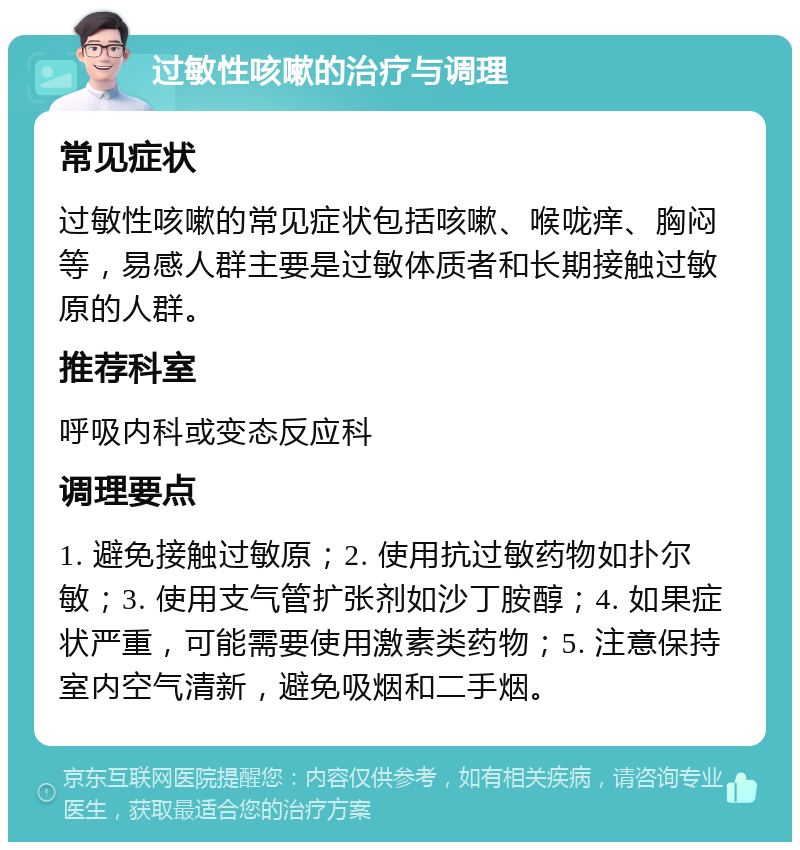 过敏性咳嗽的治疗与调理 常见症状 过敏性咳嗽的常见症状包括咳嗽、喉咙痒、胸闷等，易感人群主要是过敏体质者和长期接触过敏原的人群。 推荐科室 呼吸内科或变态反应科 调理要点 1. 避免接触过敏原；2. 使用抗过敏药物如扑尔敏；3. 使用支气管扩张剂如沙丁胺醇；4. 如果症状严重，可能需要使用激素类药物；5. 注意保持室内空气清新，避免吸烟和二手烟。