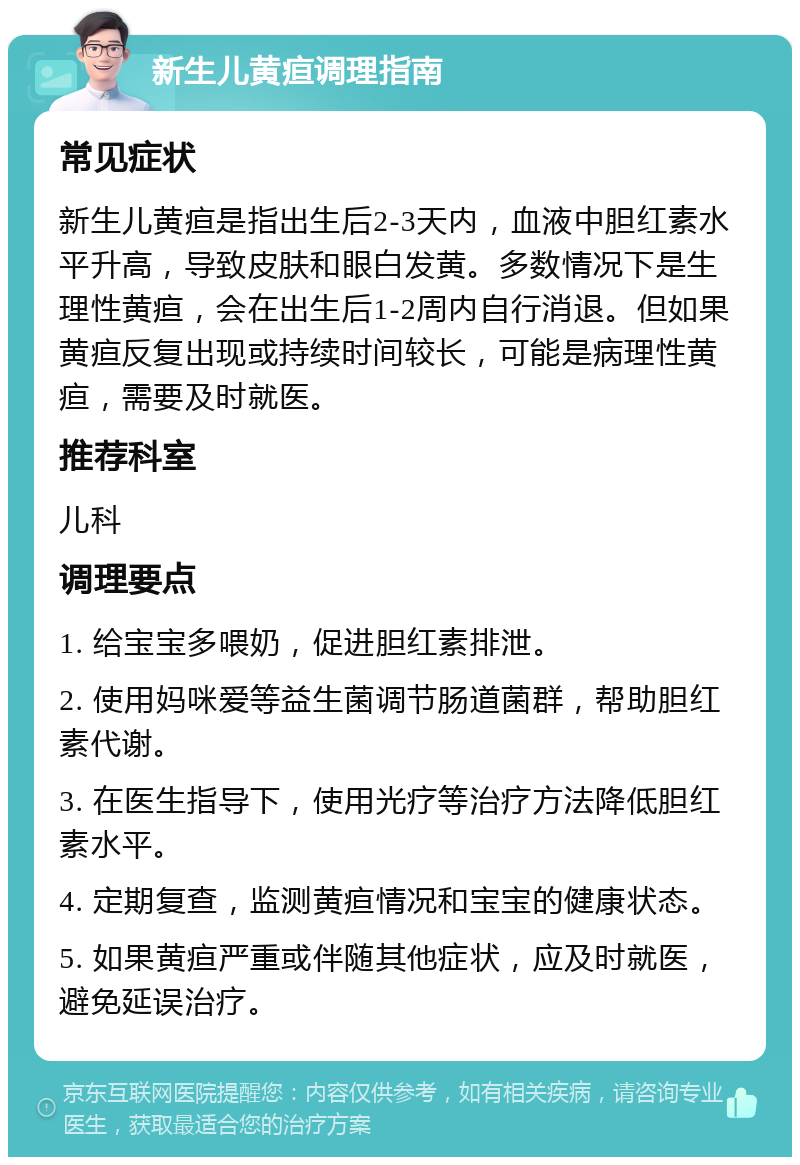 新生儿黄疸调理指南 常见症状 新生儿黄疸是指出生后2-3天内，血液中胆红素水平升高，导致皮肤和眼白发黄。多数情况下是生理性黄疸，会在出生后1-2周内自行消退。但如果黄疸反复出现或持续时间较长，可能是病理性黄疸，需要及时就医。 推荐科室 儿科 调理要点 1. 给宝宝多喂奶，促进胆红素排泄。 2. 使用妈咪爱等益生菌调节肠道菌群，帮助胆红素代谢。 3. 在医生指导下，使用光疗等治疗方法降低胆红素水平。 4. 定期复查，监测黄疸情况和宝宝的健康状态。 5. 如果黄疸严重或伴随其他症状，应及时就医，避免延误治疗。