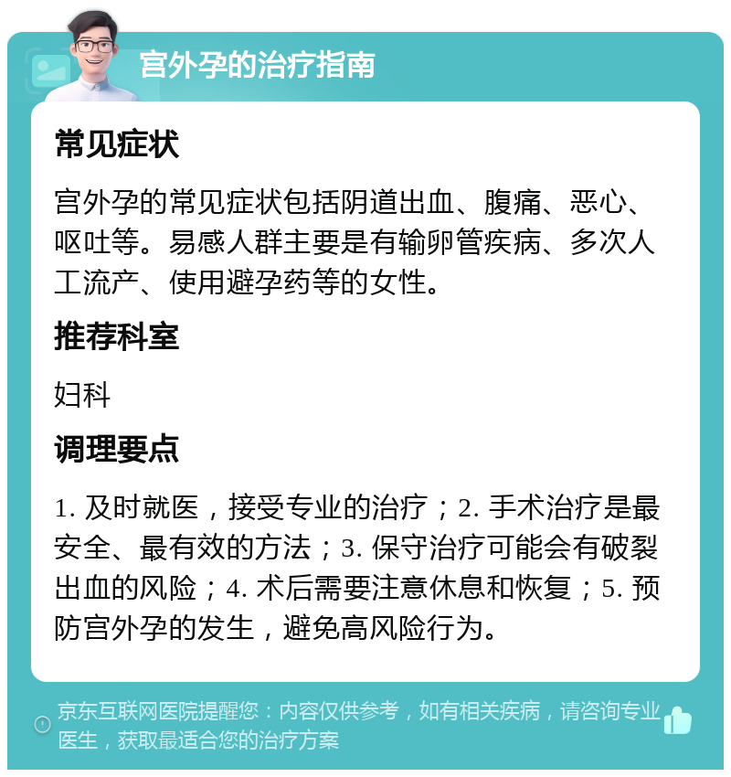 宫外孕的治疗指南 常见症状 宫外孕的常见症状包括阴道出血、腹痛、恶心、呕吐等。易感人群主要是有输卵管疾病、多次人工流产、使用避孕药等的女性。 推荐科室 妇科 调理要点 1. 及时就医，接受专业的治疗；2. 手术治疗是最安全、最有效的方法；3. 保守治疗可能会有破裂出血的风险；4. 术后需要注意休息和恢复；5. 预防宫外孕的发生，避免高风险行为。