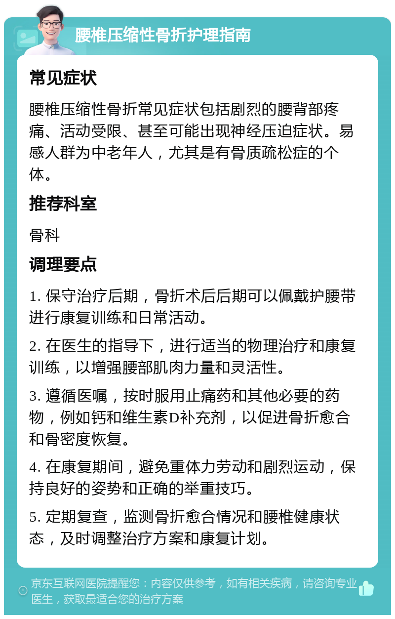 腰椎压缩性骨折护理指南 常见症状 腰椎压缩性骨折常见症状包括剧烈的腰背部疼痛、活动受限、甚至可能出现神经压迫症状。易感人群为中老年人，尤其是有骨质疏松症的个体。 推荐科室 骨科 调理要点 1. 保守治疗后期，骨折术后后期可以佩戴护腰带进行康复训练和日常活动。 2. 在医生的指导下，进行适当的物理治疗和康复训练，以增强腰部肌肉力量和灵活性。 3. 遵循医嘱，按时服用止痛药和其他必要的药物，例如钙和维生素D补充剂，以促进骨折愈合和骨密度恢复。 4. 在康复期间，避免重体力劳动和剧烈运动，保持良好的姿势和正确的举重技巧。 5. 定期复查，监测骨折愈合情况和腰椎健康状态，及时调整治疗方案和康复计划。