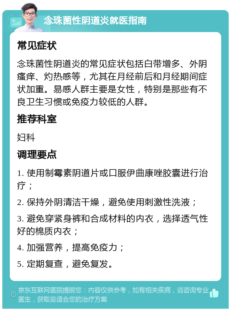 念珠菌性阴道炎就医指南 常见症状 念珠菌性阴道炎的常见症状包括白带增多、外阴瘙痒、灼热感等，尤其在月经前后和月经期间症状加重。易感人群主要是女性，特别是那些有不良卫生习惯或免疫力较低的人群。 推荐科室 妇科 调理要点 1. 使用制霉素阴道片或口服伊曲康唑胶囊进行治疗； 2. 保持外阴清洁干燥，避免使用刺激性洗液； 3. 避免穿紧身裤和合成材料的内衣，选择透气性好的棉质内衣； 4. 加强营养，提高免疫力； 5. 定期复查，避免复发。