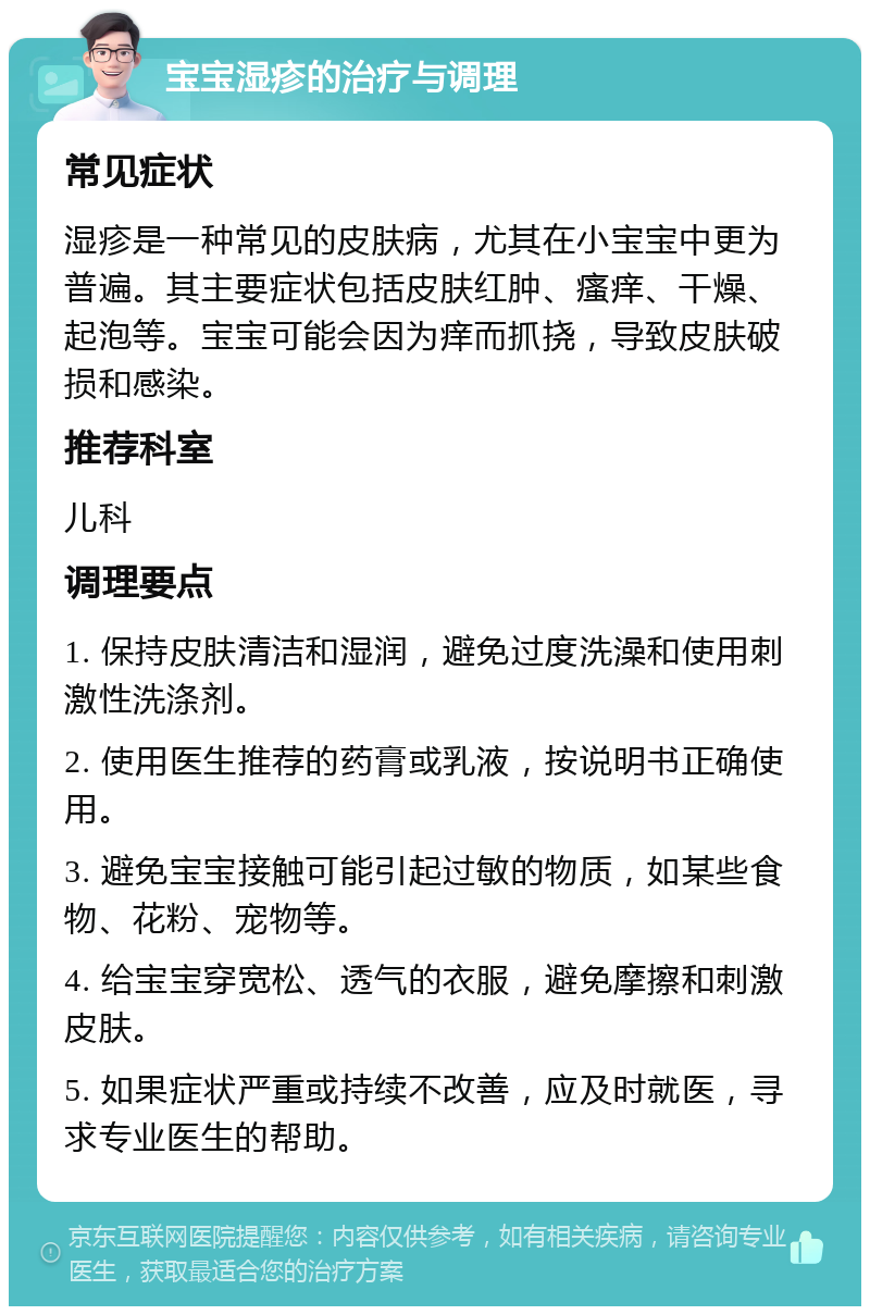 宝宝湿疹的治疗与调理 常见症状 湿疹是一种常见的皮肤病，尤其在小宝宝中更为普遍。其主要症状包括皮肤红肿、瘙痒、干燥、起泡等。宝宝可能会因为痒而抓挠，导致皮肤破损和感染。 推荐科室 儿科 调理要点 1. 保持皮肤清洁和湿润，避免过度洗澡和使用刺激性洗涤剂。 2. 使用医生推荐的药膏或乳液，按说明书正确使用。 3. 避免宝宝接触可能引起过敏的物质，如某些食物、花粉、宠物等。 4. 给宝宝穿宽松、透气的衣服，避免摩擦和刺激皮肤。 5. 如果症状严重或持续不改善，应及时就医，寻求专业医生的帮助。