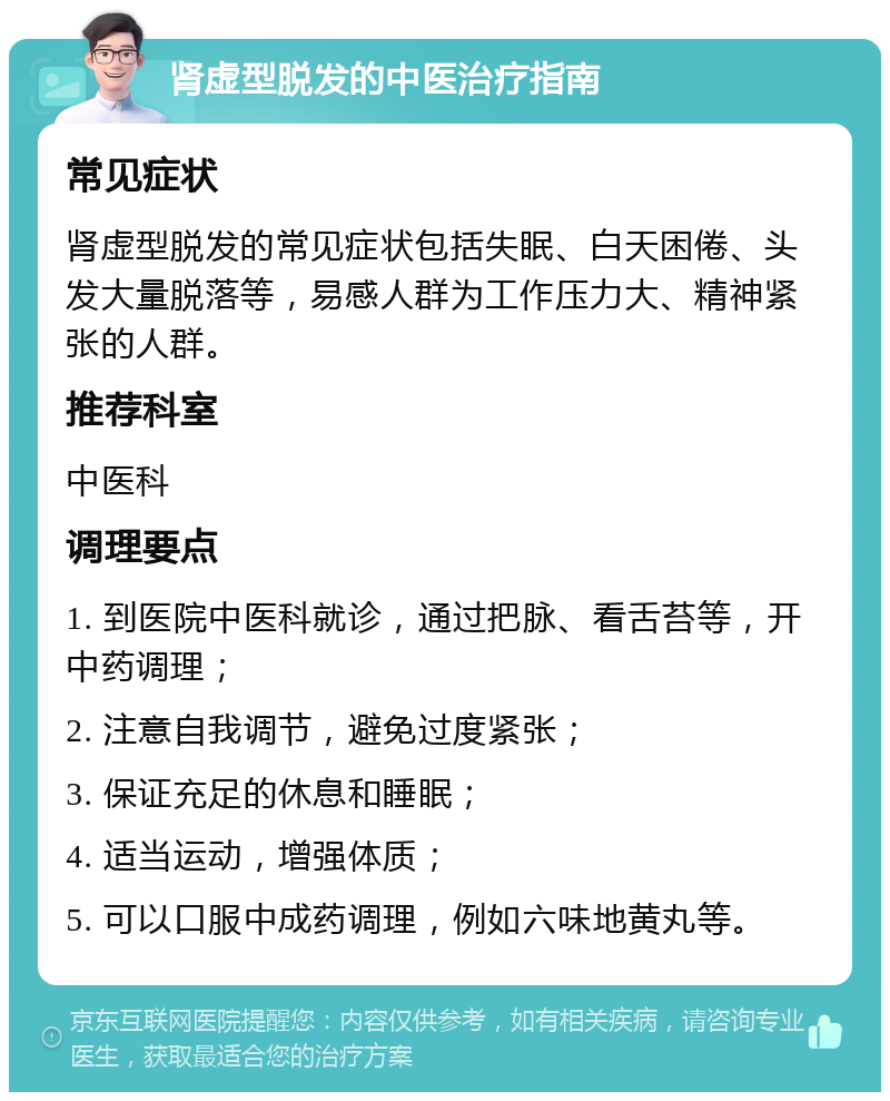 肾虚型脱发的中医治疗指南 常见症状 肾虚型脱发的常见症状包括失眠、白天困倦、头发大量脱落等，易感人群为工作压力大、精神紧张的人群。 推荐科室 中医科 调理要点 1. 到医院中医科就诊，通过把脉、看舌苔等，开中药调理； 2. 注意自我调节，避免过度紧张； 3. 保证充足的休息和睡眠； 4. 适当运动，增强体质； 5. 可以口服中成药调理，例如六味地黄丸等。