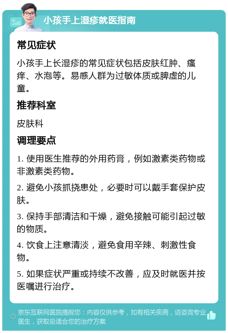 小孩手上湿疹就医指南 常见症状 小孩手上长湿疹的常见症状包括皮肤红肿、瘙痒、水泡等。易感人群为过敏体质或脾虚的儿童。 推荐科室 皮肤科 调理要点 1. 使用医生推荐的外用药膏，例如激素类药物或非激素类药物。 2. 避免小孩抓挠患处，必要时可以戴手套保护皮肤。 3. 保持手部清洁和干燥，避免接触可能引起过敏的物质。 4. 饮食上注意清淡，避免食用辛辣、刺激性食物。 5. 如果症状严重或持续不改善，应及时就医并按医嘱进行治疗。